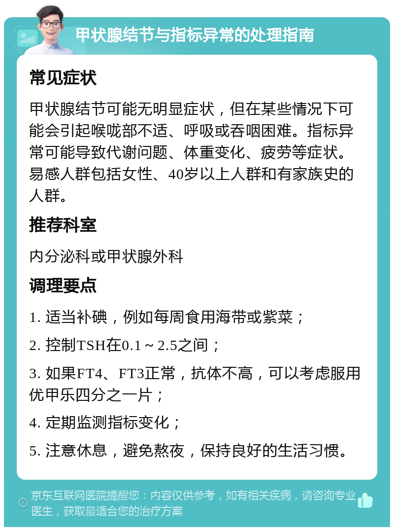 甲状腺结节与指标异常的处理指南 常见症状 甲状腺结节可能无明显症状，但在某些情况下可能会引起喉咙部不适、呼吸或吞咽困难。指标异常可能导致代谢问题、体重变化、疲劳等症状。易感人群包括女性、40岁以上人群和有家族史的人群。 推荐科室 内分泌科或甲状腺外科 调理要点 1. 适当补碘，例如每周食用海带或紫菜； 2. 控制TSH在0.1～2.5之间； 3. 如果FT4、FT3正常，抗体不高，可以考虑服用优甲乐四分之一片； 4. 定期监测指标变化； 5. 注意休息，避免熬夜，保持良好的生活习惯。