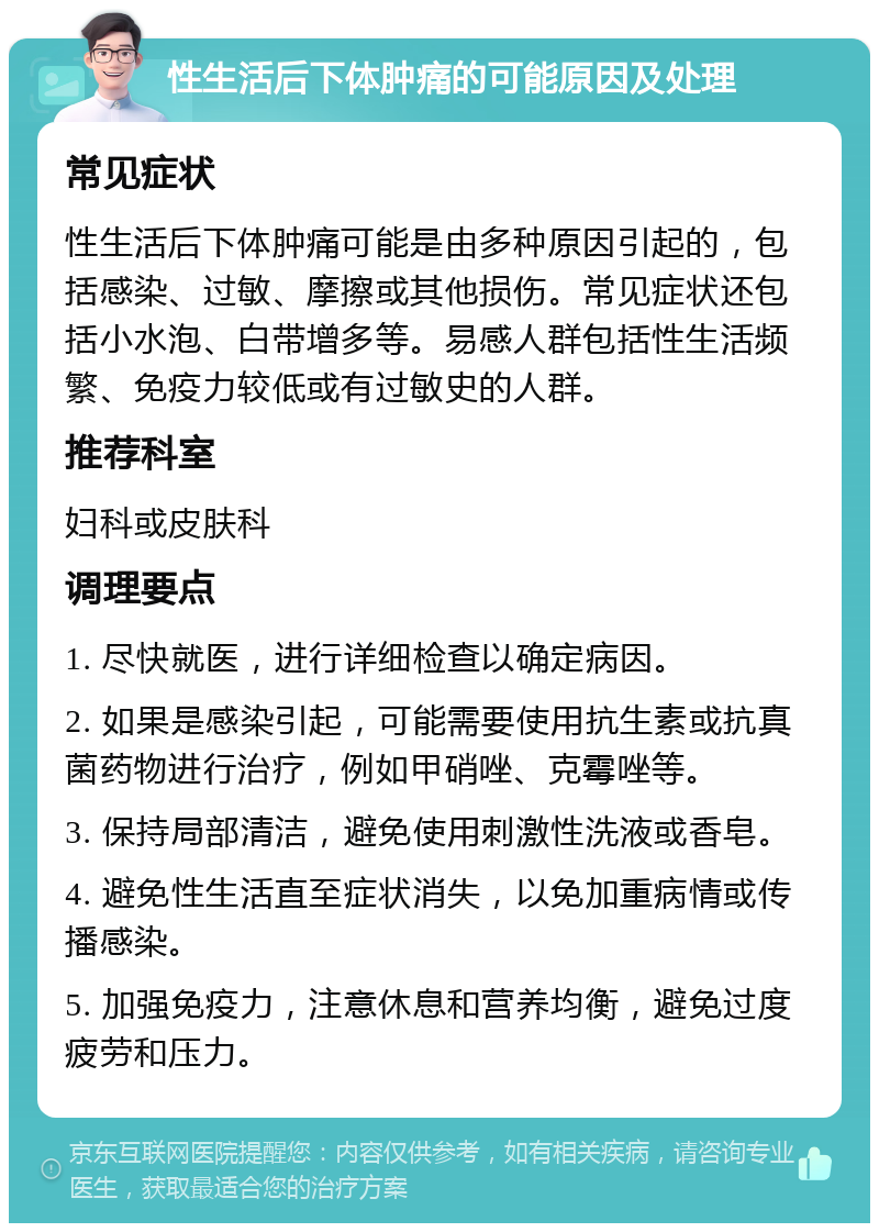 性生活后下体肿痛的可能原因及处理 常见症状 性生活后下体肿痛可能是由多种原因引起的，包括感染、过敏、摩擦或其他损伤。常见症状还包括小水泡、白带增多等。易感人群包括性生活频繁、免疫力较低或有过敏史的人群。 推荐科室 妇科或皮肤科 调理要点 1. 尽快就医，进行详细检查以确定病因。 2. 如果是感染引起，可能需要使用抗生素或抗真菌药物进行治疗，例如甲硝唑、克霉唑等。 3. 保持局部清洁，避免使用刺激性洗液或香皂。 4. 避免性生活直至症状消失，以免加重病情或传播感染。 5. 加强免疫力，注意休息和营养均衡，避免过度疲劳和压力。