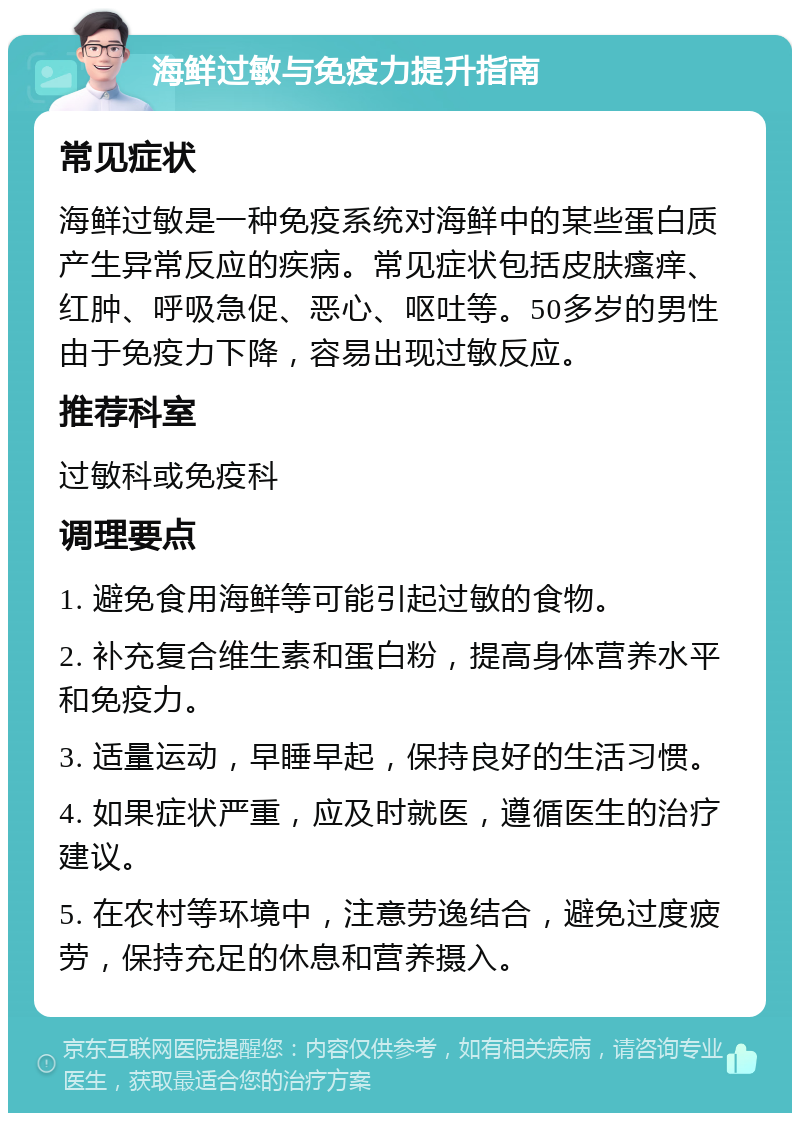 海鲜过敏与免疫力提升指南 常见症状 海鲜过敏是一种免疫系统对海鲜中的某些蛋白质产生异常反应的疾病。常见症状包括皮肤瘙痒、红肿、呼吸急促、恶心、呕吐等。50多岁的男性由于免疫力下降，容易出现过敏反应。 推荐科室 过敏科或免疫科 调理要点 1. 避免食用海鲜等可能引起过敏的食物。 2. 补充复合维生素和蛋白粉，提高身体营养水平和免疫力。 3. 适量运动，早睡早起，保持良好的生活习惯。 4. 如果症状严重，应及时就医，遵循医生的治疗建议。 5. 在农村等环境中，注意劳逸结合，避免过度疲劳，保持充足的休息和营养摄入。