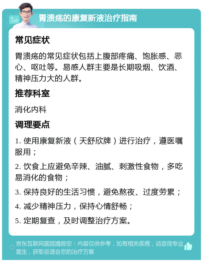 胃溃疡的康复新液治疗指南 常见症状 胃溃疡的常见症状包括上腹部疼痛、饱胀感、恶心、呕吐等。易感人群主要是长期吸烟、饮酒、精神压力大的人群。 推荐科室 消化内科 调理要点 1. 使用康复新液（天舒欣牌）进行治疗，遵医嘱服用； 2. 饮食上应避免辛辣、油腻、刺激性食物，多吃易消化的食物； 3. 保持良好的生活习惯，避免熬夜、过度劳累； 4. 减少精神压力，保持心情舒畅； 5. 定期复查，及时调整治疗方案。