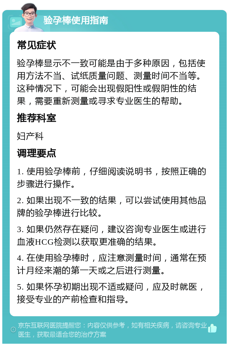 验孕棒使用指南 常见症状 验孕棒显示不一致可能是由于多种原因，包括使用方法不当、试纸质量问题、测量时间不当等。这种情况下，可能会出现假阳性或假阴性的结果，需要重新测量或寻求专业医生的帮助。 推荐科室 妇产科 调理要点 1. 使用验孕棒前，仔细阅读说明书，按照正确的步骤进行操作。 2. 如果出现不一致的结果，可以尝试使用其他品牌的验孕棒进行比较。 3. 如果仍然存在疑问，建议咨询专业医生或进行血液HCG检测以获取更准确的结果。 4. 在使用验孕棒时，应注意测量时间，通常在预计月经来潮的第一天或之后进行测量。 5. 如果怀孕初期出现不适或疑问，应及时就医，接受专业的产前检查和指导。