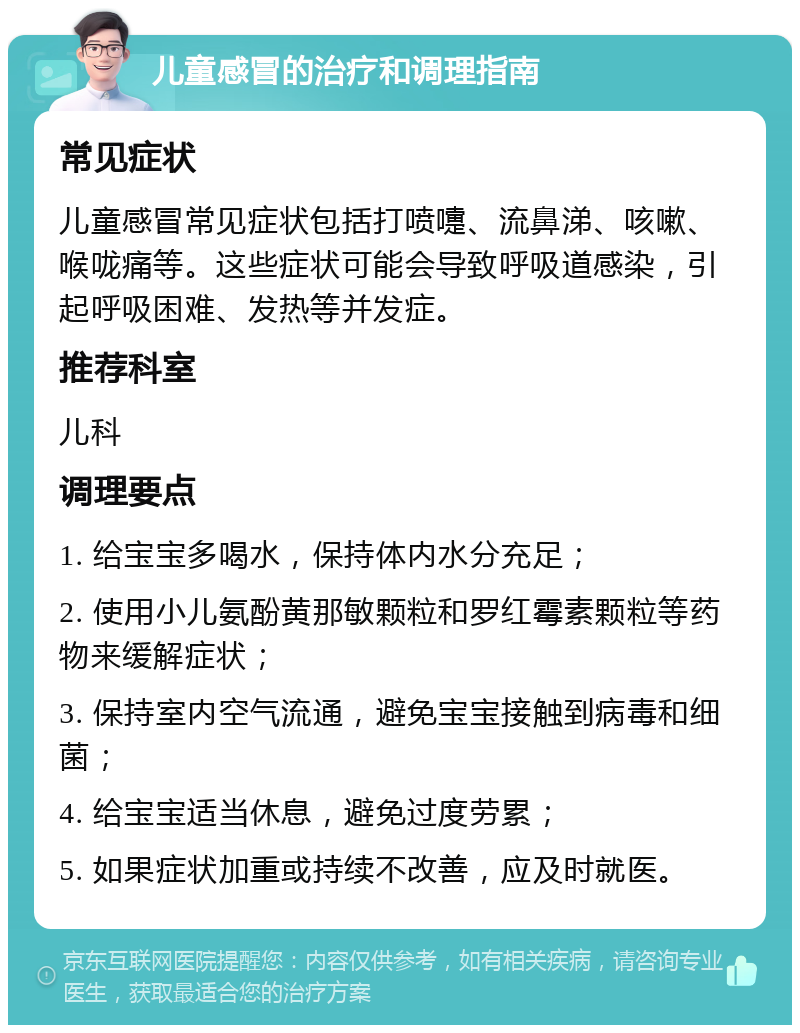 儿童感冒的治疗和调理指南 常见症状 儿童感冒常见症状包括打喷嚏、流鼻涕、咳嗽、喉咙痛等。这些症状可能会导致呼吸道感染，引起呼吸困难、发热等并发症。 推荐科室 儿科 调理要点 1. 给宝宝多喝水，保持体内水分充足； 2. 使用小儿氨酚黄那敏颗粒和罗红霉素颗粒等药物来缓解症状； 3. 保持室内空气流通，避免宝宝接触到病毒和细菌； 4. 给宝宝适当休息，避免过度劳累； 5. 如果症状加重或持续不改善，应及时就医。