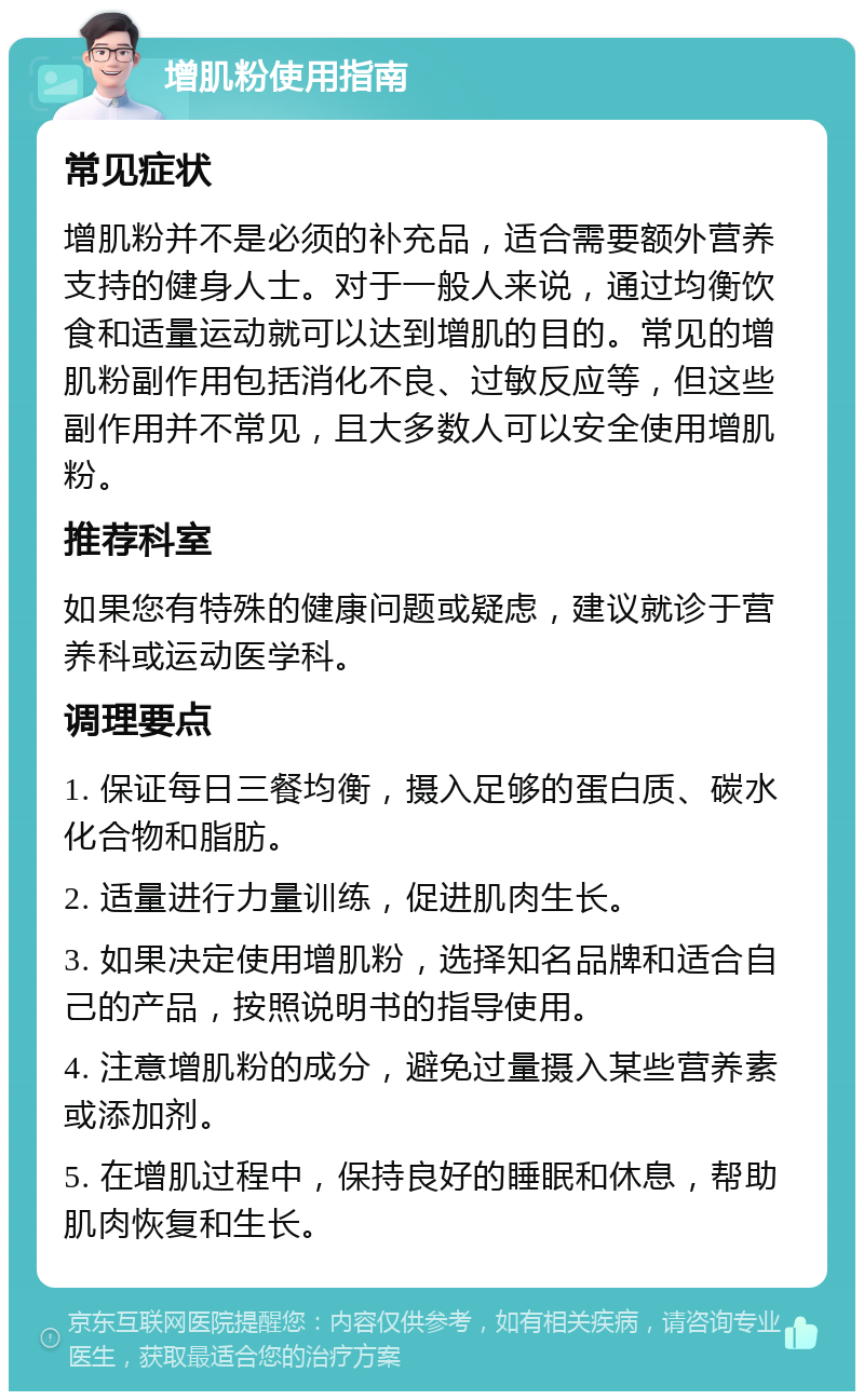 增肌粉使用指南 常见症状 增肌粉并不是必须的补充品，适合需要额外营养支持的健身人士。对于一般人来说，通过均衡饮食和适量运动就可以达到增肌的目的。常见的增肌粉副作用包括消化不良、过敏反应等，但这些副作用并不常见，且大多数人可以安全使用增肌粉。 推荐科室 如果您有特殊的健康问题或疑虑，建议就诊于营养科或运动医学科。 调理要点 1. 保证每日三餐均衡，摄入足够的蛋白质、碳水化合物和脂肪。 2. 适量进行力量训练，促进肌肉生长。 3. 如果决定使用增肌粉，选择知名品牌和适合自己的产品，按照说明书的指导使用。 4. 注意增肌粉的成分，避免过量摄入某些营养素或添加剂。 5. 在增肌过程中，保持良好的睡眠和休息，帮助肌肉恢复和生长。