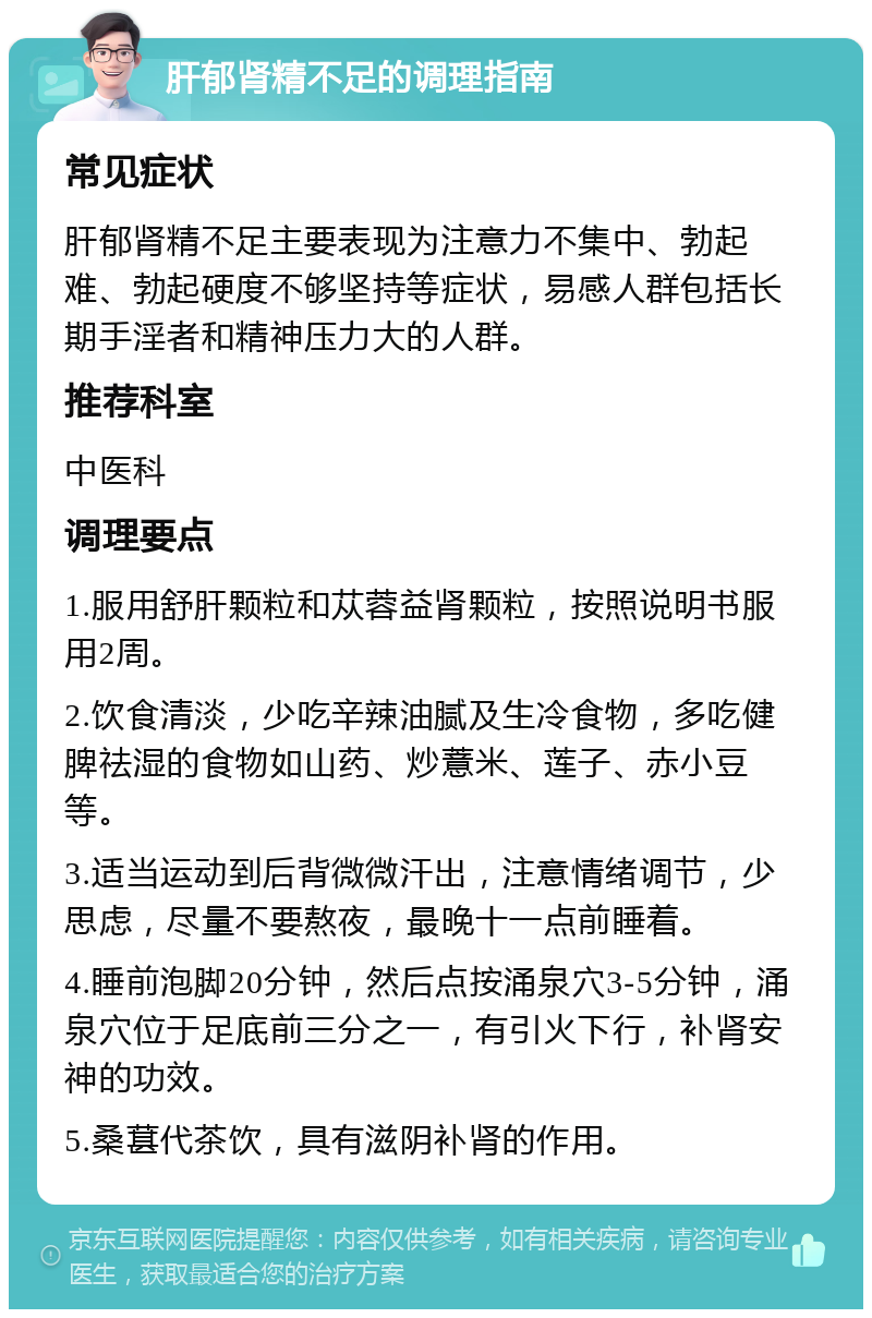 肝郁肾精不足的调理指南 常见症状 肝郁肾精不足主要表现为注意力不集中、勃起难、勃起硬度不够坚持等症状，易感人群包括长期手淫者和精神压力大的人群。 推荐科室 中医科 调理要点 1.服用舒肝颗粒和苁蓉益肾颗粒，按照说明书服用2周。 2.饮食清淡，少吃辛辣油腻及生冷食物，多吃健脾祛湿的食物如山药、炒薏米、莲子、赤小豆等。 3.适当运动到后背微微汗出，注意情绪调节，少思虑，尽量不要熬夜，最晚十一点前睡着。 4.睡前泡脚20分钟，然后点按涌泉穴3-5分钟，涌泉穴位于足底前三分之一，有引火下行，补肾安神的功效。 5.桑葚代茶饮，具有滋阴补肾的作用。