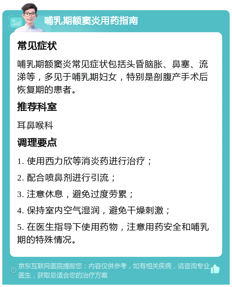 哺乳期额窦炎用药指南 常见症状 哺乳期额窦炎常见症状包括头昏脑胀、鼻塞、流涕等，多见于哺乳期妇女，特别是剖腹产手术后恢复期的患者。 推荐科室 耳鼻喉科 调理要点 1. 使用西力欣等消炎药进行治疗； 2. 配合喷鼻剂进行引流； 3. 注意休息，避免过度劳累； 4. 保持室内空气湿润，避免干燥刺激； 5. 在医生指导下使用药物，注意用药安全和哺乳期的特殊情况。