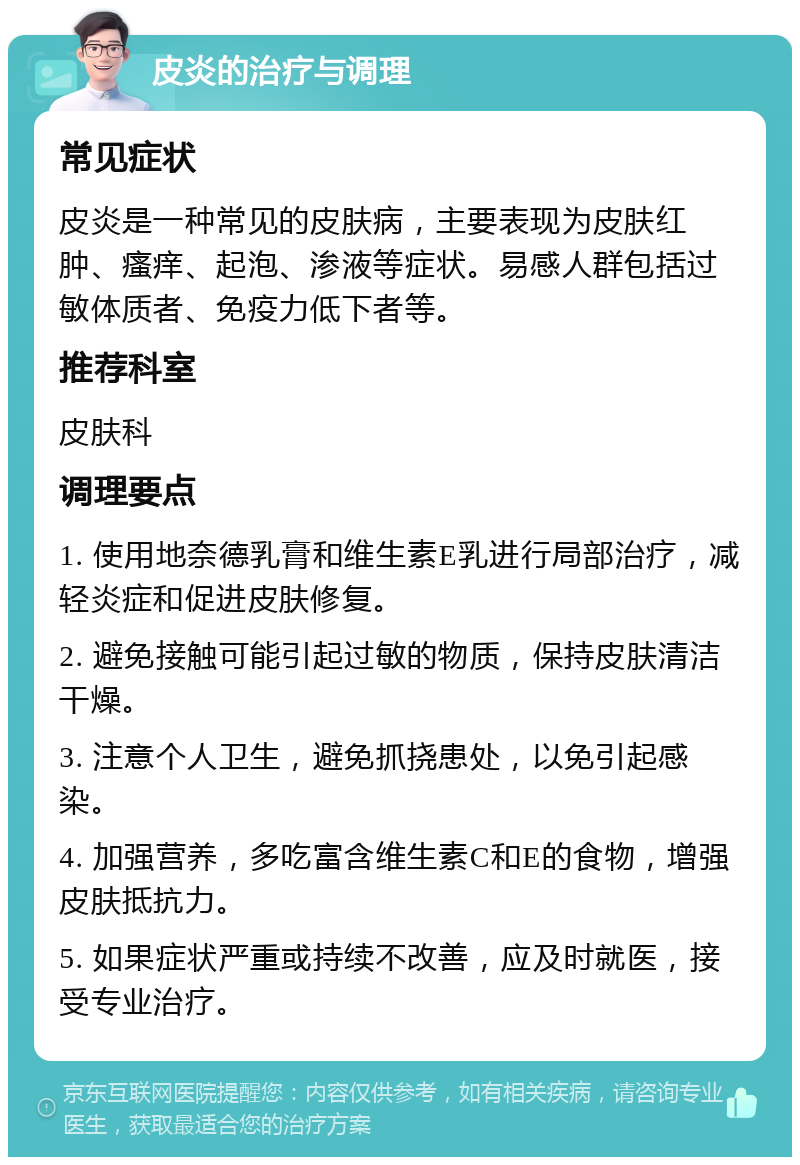 皮炎的治疗与调理 常见症状 皮炎是一种常见的皮肤病，主要表现为皮肤红肿、瘙痒、起泡、渗液等症状。易感人群包括过敏体质者、免疫力低下者等。 推荐科室 皮肤科 调理要点 1. 使用地奈德乳膏和维生素E乳进行局部治疗，减轻炎症和促进皮肤修复。 2. 避免接触可能引起过敏的物质，保持皮肤清洁干燥。 3. 注意个人卫生，避免抓挠患处，以免引起感染。 4. 加强营养，多吃富含维生素C和E的食物，增强皮肤抵抗力。 5. 如果症状严重或持续不改善，应及时就医，接受专业治疗。