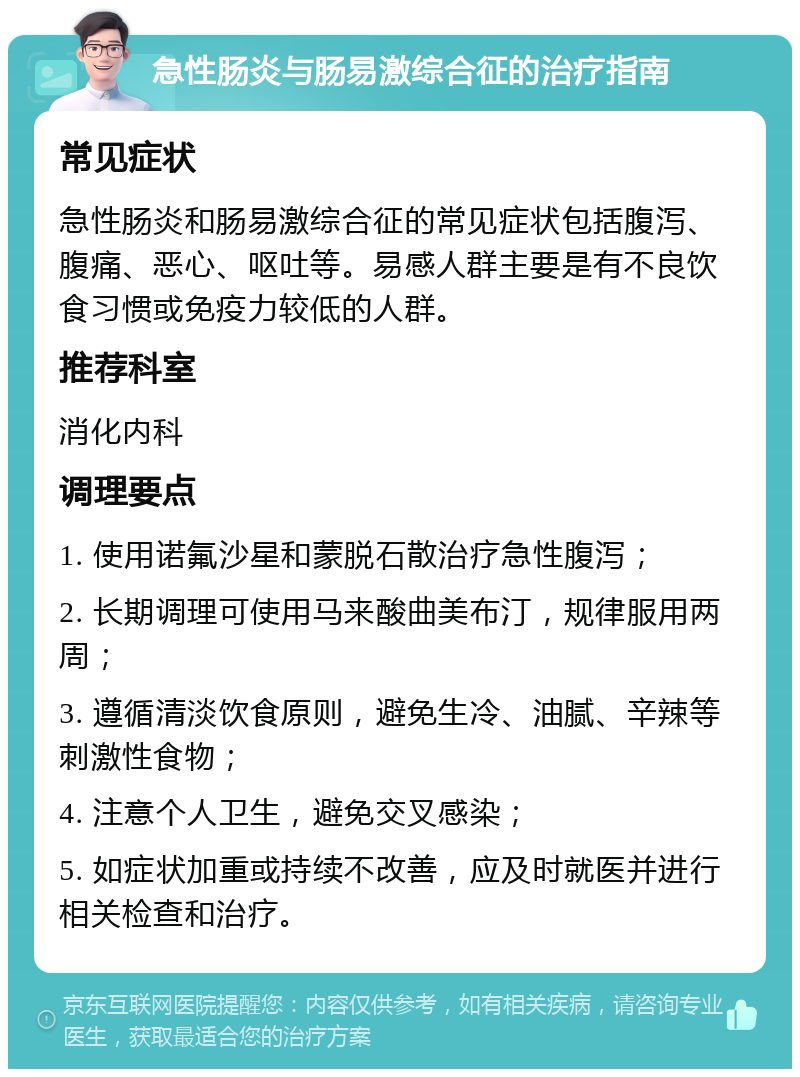 急性肠炎与肠易激综合征的治疗指南 常见症状 急性肠炎和肠易激综合征的常见症状包括腹泻、腹痛、恶心、呕吐等。易感人群主要是有不良饮食习惯或免疫力较低的人群。 推荐科室 消化内科 调理要点 1. 使用诺氟沙星和蒙脱石散治疗急性腹泻； 2. 长期调理可使用马来酸曲美布汀，规律服用两周； 3. 遵循清淡饮食原则，避免生冷、油腻、辛辣等刺激性食物； 4. 注意个人卫生，避免交叉感染； 5. 如症状加重或持续不改善，应及时就医并进行相关检查和治疗。