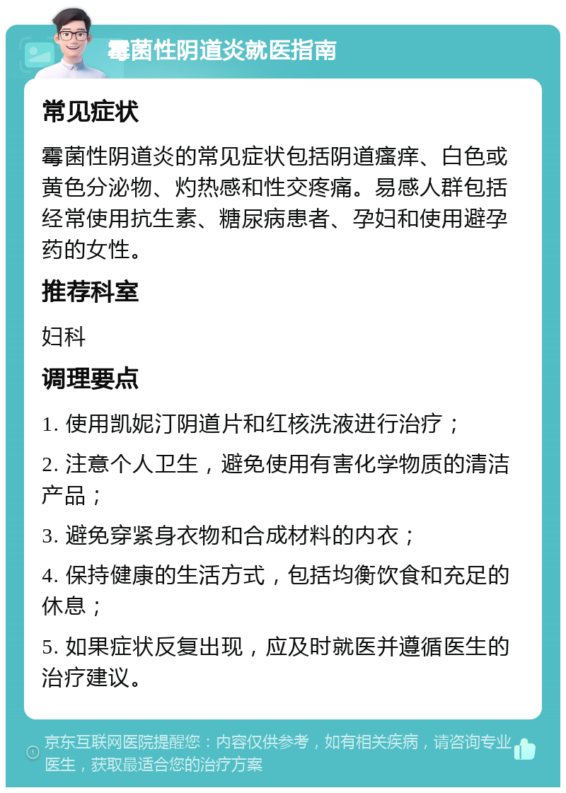 霉菌性阴道炎就医指南 常见症状 霉菌性阴道炎的常见症状包括阴道瘙痒、白色或黄色分泌物、灼热感和性交疼痛。易感人群包括经常使用抗生素、糖尿病患者、孕妇和使用避孕药的女性。 推荐科室 妇科 调理要点 1. 使用凯妮汀阴道片和红核洗液进行治疗； 2. 注意个人卫生，避免使用有害化学物质的清洁产品； 3. 避免穿紧身衣物和合成材料的内衣； 4. 保持健康的生活方式，包括均衡饮食和充足的休息； 5. 如果症状反复出现，应及时就医并遵循医生的治疗建议。