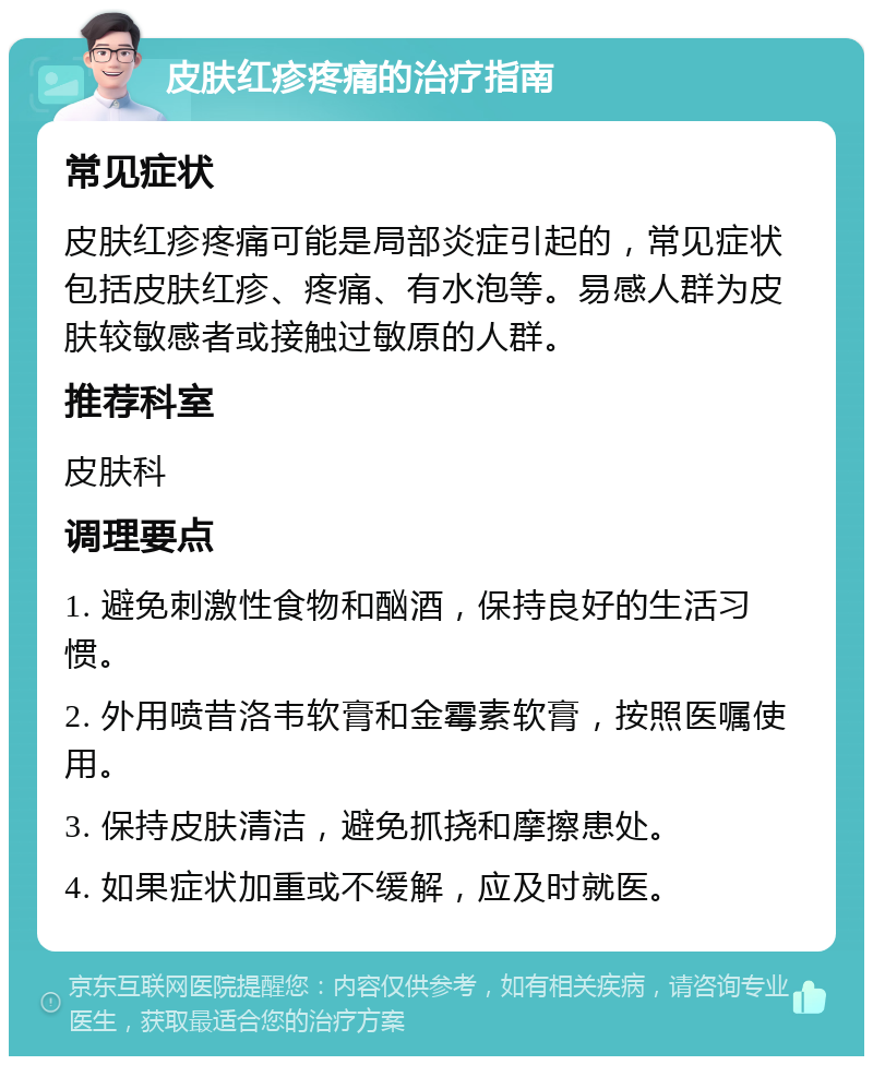 皮肤红疹疼痛的治疗指南 常见症状 皮肤红疹疼痛可能是局部炎症引起的，常见症状包括皮肤红疹、疼痛、有水泡等。易感人群为皮肤较敏感者或接触过敏原的人群。 推荐科室 皮肤科 调理要点 1. 避免刺激性食物和酗酒，保持良好的生活习惯。 2. 外用喷昔洛韦软膏和金霉素软膏，按照医嘱使用。 3. 保持皮肤清洁，避免抓挠和摩擦患处。 4. 如果症状加重或不缓解，应及时就医。