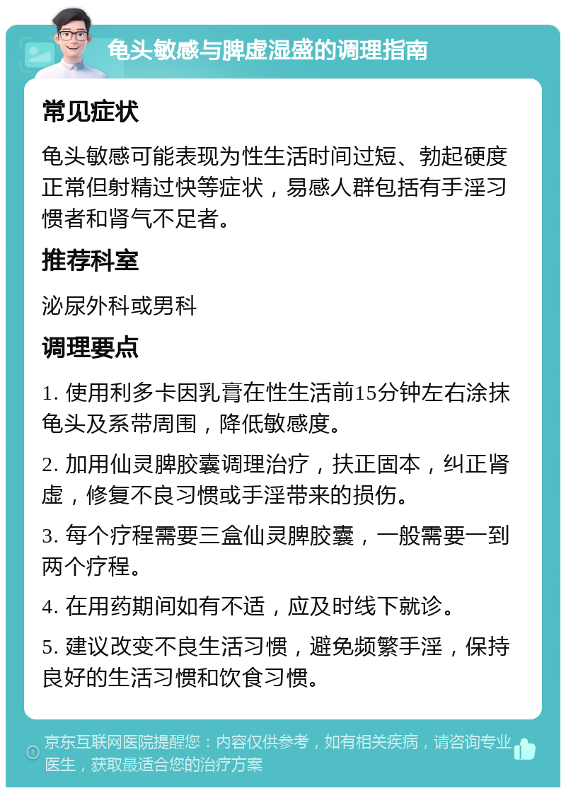 龟头敏感与脾虚湿盛的调理指南 常见症状 龟头敏感可能表现为性生活时间过短、勃起硬度正常但射精过快等症状，易感人群包括有手淫习惯者和肾气不足者。 推荐科室 泌尿外科或男科 调理要点 1. 使用利多卡因乳膏在性生活前15分钟左右涂抹龟头及系带周围，降低敏感度。 2. 加用仙灵脾胶囊调理治疗，扶正固本，纠正肾虚，修复不良习惯或手淫带来的损伤。 3. 每个疗程需要三盒仙灵脾胶囊，一般需要一到两个疗程。 4. 在用药期间如有不适，应及时线下就诊。 5. 建议改变不良生活习惯，避免频繁手淫，保持良好的生活习惯和饮食习惯。