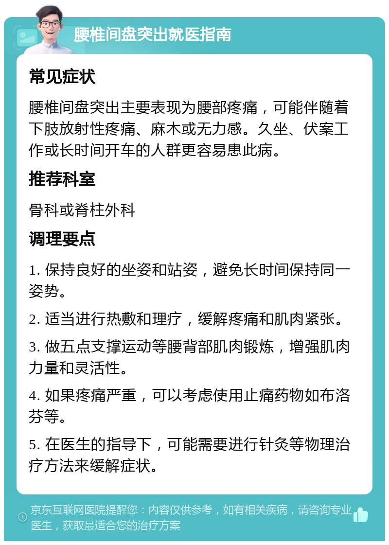 腰椎间盘突出就医指南 常见症状 腰椎间盘突出主要表现为腰部疼痛，可能伴随着下肢放射性疼痛、麻木或无力感。久坐、伏案工作或长时间开车的人群更容易患此病。 推荐科室 骨科或脊柱外科 调理要点 1. 保持良好的坐姿和站姿，避免长时间保持同一姿势。 2. 适当进行热敷和理疗，缓解疼痛和肌肉紧张。 3. 做五点支撑运动等腰背部肌肉锻炼，增强肌肉力量和灵活性。 4. 如果疼痛严重，可以考虑使用止痛药物如布洛芬等。 5. 在医生的指导下，可能需要进行针灸等物理治疗方法来缓解症状。