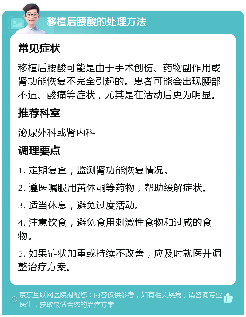 移植后腰酸的处理方法 常见症状 移植后腰酸可能是由于手术创伤、药物副作用或肾功能恢复不完全引起的。患者可能会出现腰部不适、酸痛等症状，尤其是在活动后更为明显。 推荐科室 泌尿外科或肾内科 调理要点 1. 定期复查，监测肾功能恢复情况。 2. 遵医嘱服用黄体酮等药物，帮助缓解症状。 3. 适当休息，避免过度活动。 4. 注意饮食，避免食用刺激性食物和过咸的食物。 5. 如果症状加重或持续不改善，应及时就医并调整治疗方案。