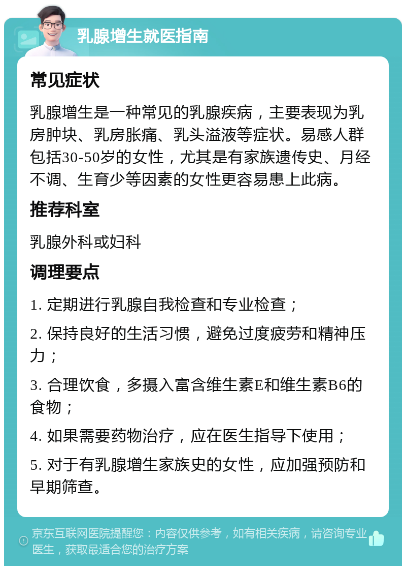 乳腺增生就医指南 常见症状 乳腺增生是一种常见的乳腺疾病，主要表现为乳房肿块、乳房胀痛、乳头溢液等症状。易感人群包括30-50岁的女性，尤其是有家族遗传史、月经不调、生育少等因素的女性更容易患上此病。 推荐科室 乳腺外科或妇科 调理要点 1. 定期进行乳腺自我检查和专业检查； 2. 保持良好的生活习惯，避免过度疲劳和精神压力； 3. 合理饮食，多摄入富含维生素E和维生素B6的食物； 4. 如果需要药物治疗，应在医生指导下使用； 5. 对于有乳腺增生家族史的女性，应加强预防和早期筛查。