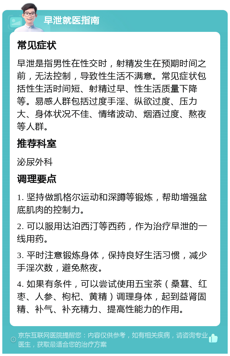 早泄就医指南 常见症状 早泄是指男性在性交时，射精发生在预期时间之前，无法控制，导致性生活不满意。常见症状包括性生活时间短、射精过早、性生活质量下降等。易感人群包括过度手淫、纵欲过度、压力大、身体状况不佳、情绪波动、烟酒过度、熬夜等人群。 推荐科室 泌尿外科 调理要点 1. 坚持做凯格尔运动和深蹲等锻炼，帮助增强盆底肌肉的控制力。 2. 可以服用达泊西汀等西药，作为治疗早泄的一线用药。 3. 平时注意锻炼身体，保持良好生活习惯，减少手淫次数，避免熬夜。 4. 如果有条件，可以尝试使用五宝茶（桑葚、红枣、人参、枸杞、黄精）调理身体，起到益肾固精、补气、补充精力、提高性能力的作用。