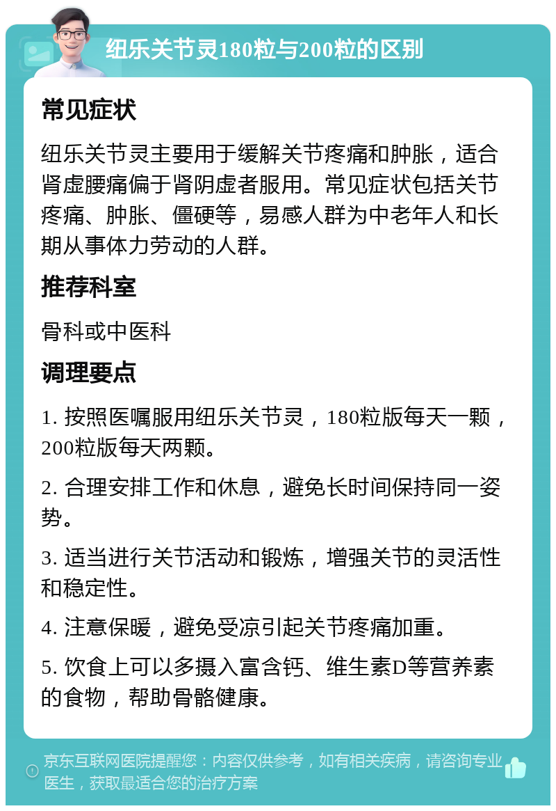 纽乐关节灵180粒与200粒的区别 常见症状 纽乐关节灵主要用于缓解关节疼痛和肿胀，适合肾虚腰痛偏于肾阴虚者服用。常见症状包括关节疼痛、肿胀、僵硬等，易感人群为中老年人和长期从事体力劳动的人群。 推荐科室 骨科或中医科 调理要点 1. 按照医嘱服用纽乐关节灵，180粒版每天一颗，200粒版每天两颗。 2. 合理安排工作和休息，避免长时间保持同一姿势。 3. 适当进行关节活动和锻炼，增强关节的灵活性和稳定性。 4. 注意保暖，避免受凉引起关节疼痛加重。 5. 饮食上可以多摄入富含钙、维生素D等营养素的食物，帮助骨骼健康。