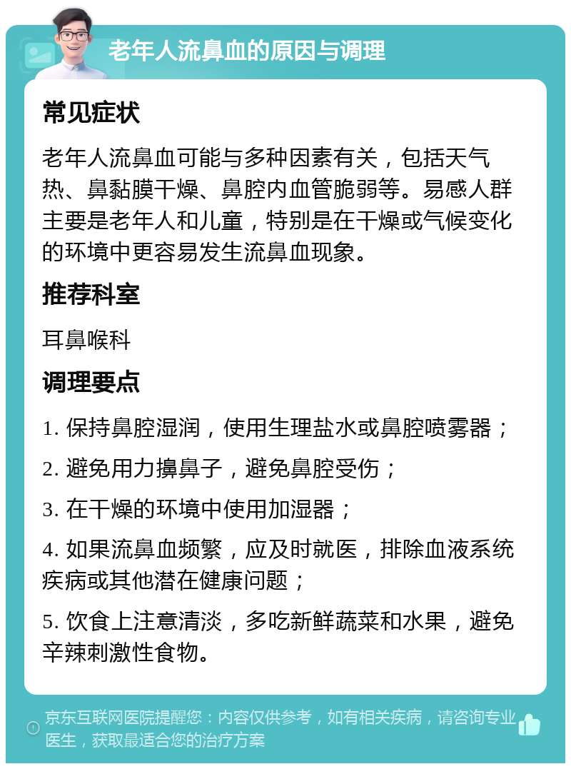 老年人流鼻血的原因与调理 常见症状 老年人流鼻血可能与多种因素有关，包括天气热、鼻黏膜干燥、鼻腔内血管脆弱等。易感人群主要是老年人和儿童，特别是在干燥或气候变化的环境中更容易发生流鼻血现象。 推荐科室 耳鼻喉科 调理要点 1. 保持鼻腔湿润，使用生理盐水或鼻腔喷雾器； 2. 避免用力擤鼻子，避免鼻腔受伤； 3. 在干燥的环境中使用加湿器； 4. 如果流鼻血频繁，应及时就医，排除血液系统疾病或其他潜在健康问题； 5. 饮食上注意清淡，多吃新鲜蔬菜和水果，避免辛辣刺激性食物。