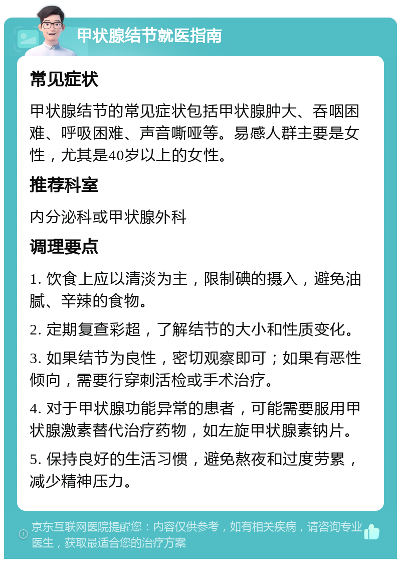 甲状腺结节就医指南 常见症状 甲状腺结节的常见症状包括甲状腺肿大、吞咽困难、呼吸困难、声音嘶哑等。易感人群主要是女性，尤其是40岁以上的女性。 推荐科室 内分泌科或甲状腺外科 调理要点 1. 饮食上应以清淡为主，限制碘的摄入，避免油腻、辛辣的食物。 2. 定期复查彩超，了解结节的大小和性质变化。 3. 如果结节为良性，密切观察即可；如果有恶性倾向，需要行穿刺活检或手术治疗。 4. 对于甲状腺功能异常的患者，可能需要服用甲状腺激素替代治疗药物，如左旋甲状腺素钠片。 5. 保持良好的生活习惯，避免熬夜和过度劳累，减少精神压力。