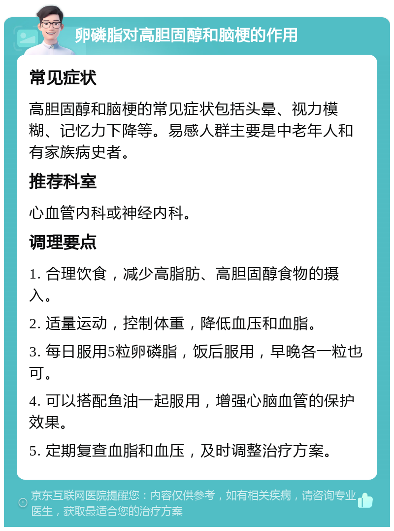 卵磷脂对高胆固醇和脑梗的作用 常见症状 高胆固醇和脑梗的常见症状包括头晕、视力模糊、记忆力下降等。易感人群主要是中老年人和有家族病史者。 推荐科室 心血管内科或神经内科。 调理要点 1. 合理饮食，减少高脂肪、高胆固醇食物的摄入。 2. 适量运动，控制体重，降低血压和血脂。 3. 每日服用5粒卵磷脂，饭后服用，早晚各一粒也可。 4. 可以搭配鱼油一起服用，增强心脑血管的保护效果。 5. 定期复查血脂和血压，及时调整治疗方案。