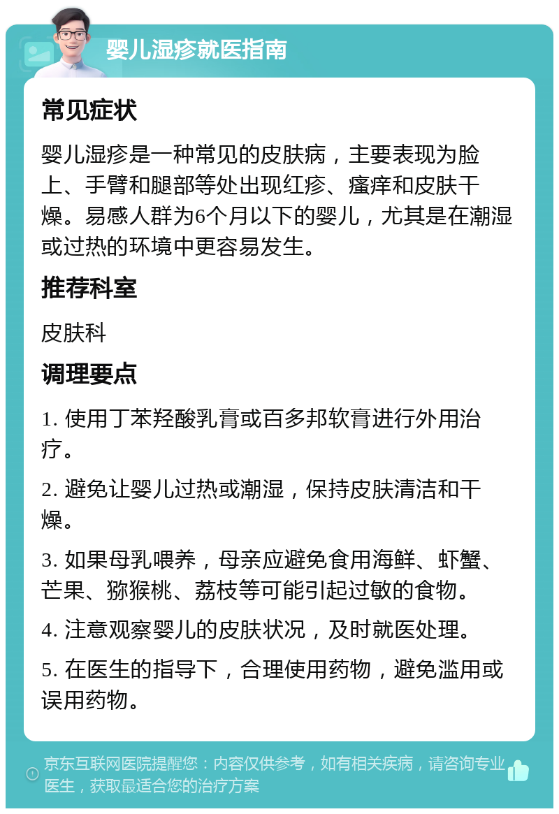 婴儿湿疹就医指南 常见症状 婴儿湿疹是一种常见的皮肤病，主要表现为脸上、手臂和腿部等处出现红疹、瘙痒和皮肤干燥。易感人群为6个月以下的婴儿，尤其是在潮湿或过热的环境中更容易发生。 推荐科室 皮肤科 调理要点 1. 使用丁苯羟酸乳膏或百多邦软膏进行外用治疗。 2. 避免让婴儿过热或潮湿，保持皮肤清洁和干燥。 3. 如果母乳喂养，母亲应避免食用海鲜、虾蟹、芒果、猕猴桃、荔枝等可能引起过敏的食物。 4. 注意观察婴儿的皮肤状况，及时就医处理。 5. 在医生的指导下，合理使用药物，避免滥用或误用药物。