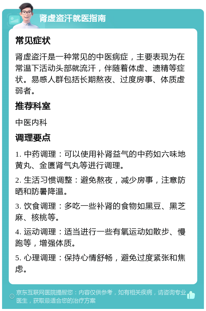 肾虚盗汗就医指南 常见症状 肾虚盗汗是一种常见的中医病症，主要表现为在常温下活动头部就流汗，伴随着体虚、遗精等症状。易感人群包括长期熬夜、过度房事、体质虚弱者。 推荐科室 中医内科 调理要点 1. 中药调理：可以使用补肾益气的中药如六味地黄丸、金匮肾气丸等进行调理。 2. 生活习惯调整：避免熬夜，减少房事，注意防晒和防暑降温。 3. 饮食调理：多吃一些补肾的食物如黑豆、黑芝麻、核桃等。 4. 运动调理：适当进行一些有氧运动如散步、慢跑等，增强体质。 5. 心理调理：保持心情舒畅，避免过度紧张和焦虑。