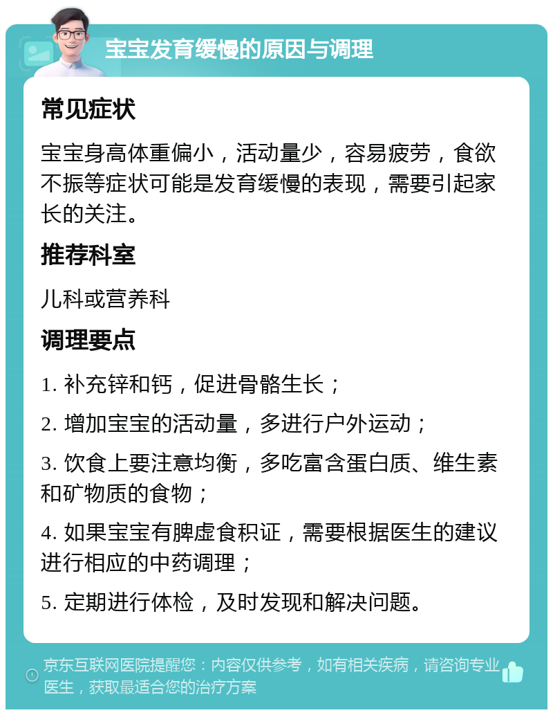 宝宝发育缓慢的原因与调理 常见症状 宝宝身高体重偏小，活动量少，容易疲劳，食欲不振等症状可能是发育缓慢的表现，需要引起家长的关注。 推荐科室 儿科或营养科 调理要点 1. 补充锌和钙，促进骨骼生长； 2. 增加宝宝的活动量，多进行户外运动； 3. 饮食上要注意均衡，多吃富含蛋白质、维生素和矿物质的食物； 4. 如果宝宝有脾虚食积证，需要根据医生的建议进行相应的中药调理； 5. 定期进行体检，及时发现和解决问题。