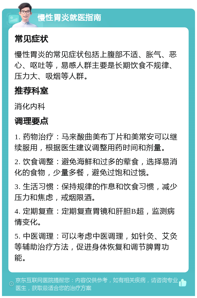 慢性胃炎就医指南 常见症状 慢性胃炎的常见症状包括上腹部不适、胀气、恶心、呕吐等，易感人群主要是长期饮食不规律、压力大、吸烟等人群。 推荐科室 消化内科 调理要点 1. 药物治疗：马来酸曲美布丁片和美常安可以继续服用，根据医生建议调整用药时间和剂量。 2. 饮食调整：避免海鲜和过多的荤食，选择易消化的食物，少量多餐，避免过饱和过饿。 3. 生活习惯：保持规律的作息和饮食习惯，减少压力和焦虑，戒烟限酒。 4. 定期复查：定期复查胃镜和肝胆B超，监测病情变化。 5. 中医调理：可以考虑中医调理，如针灸、艾灸等辅助治疗方法，促进身体恢复和调节脾胃功能。