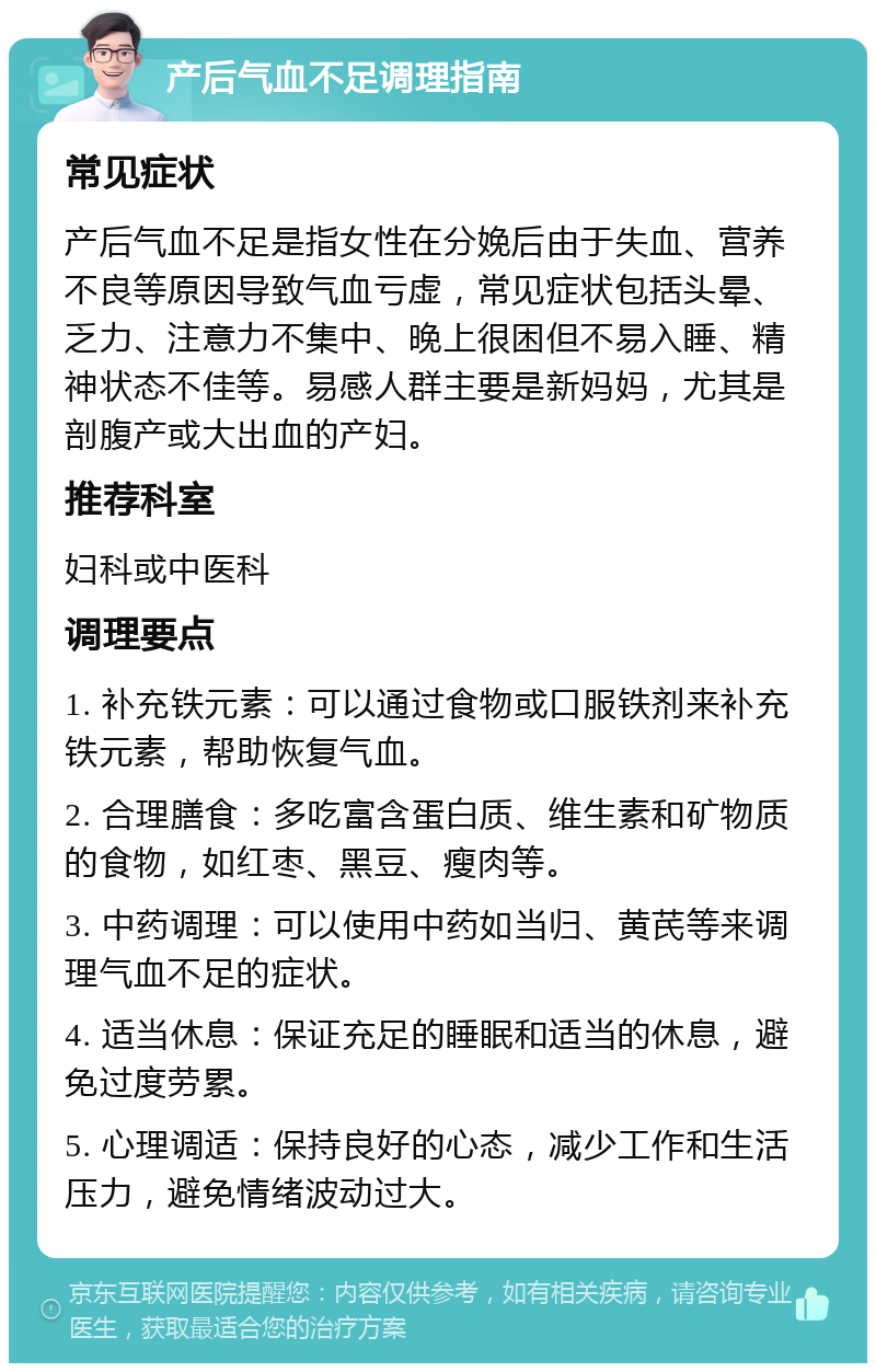 产后气血不足调理指南 常见症状 产后气血不足是指女性在分娩后由于失血、营养不良等原因导致气血亏虚，常见症状包括头晕、乏力、注意力不集中、晚上很困但不易入睡、精神状态不佳等。易感人群主要是新妈妈，尤其是剖腹产或大出血的产妇。 推荐科室 妇科或中医科 调理要点 1. 补充铁元素：可以通过食物或口服铁剂来补充铁元素，帮助恢复气血。 2. 合理膳食：多吃富含蛋白质、维生素和矿物质的食物，如红枣、黑豆、瘦肉等。 3. 中药调理：可以使用中药如当归、黄芪等来调理气血不足的症状。 4. 适当休息：保证充足的睡眠和适当的休息，避免过度劳累。 5. 心理调适：保持良好的心态，减少工作和生活压力，避免情绪波动过大。