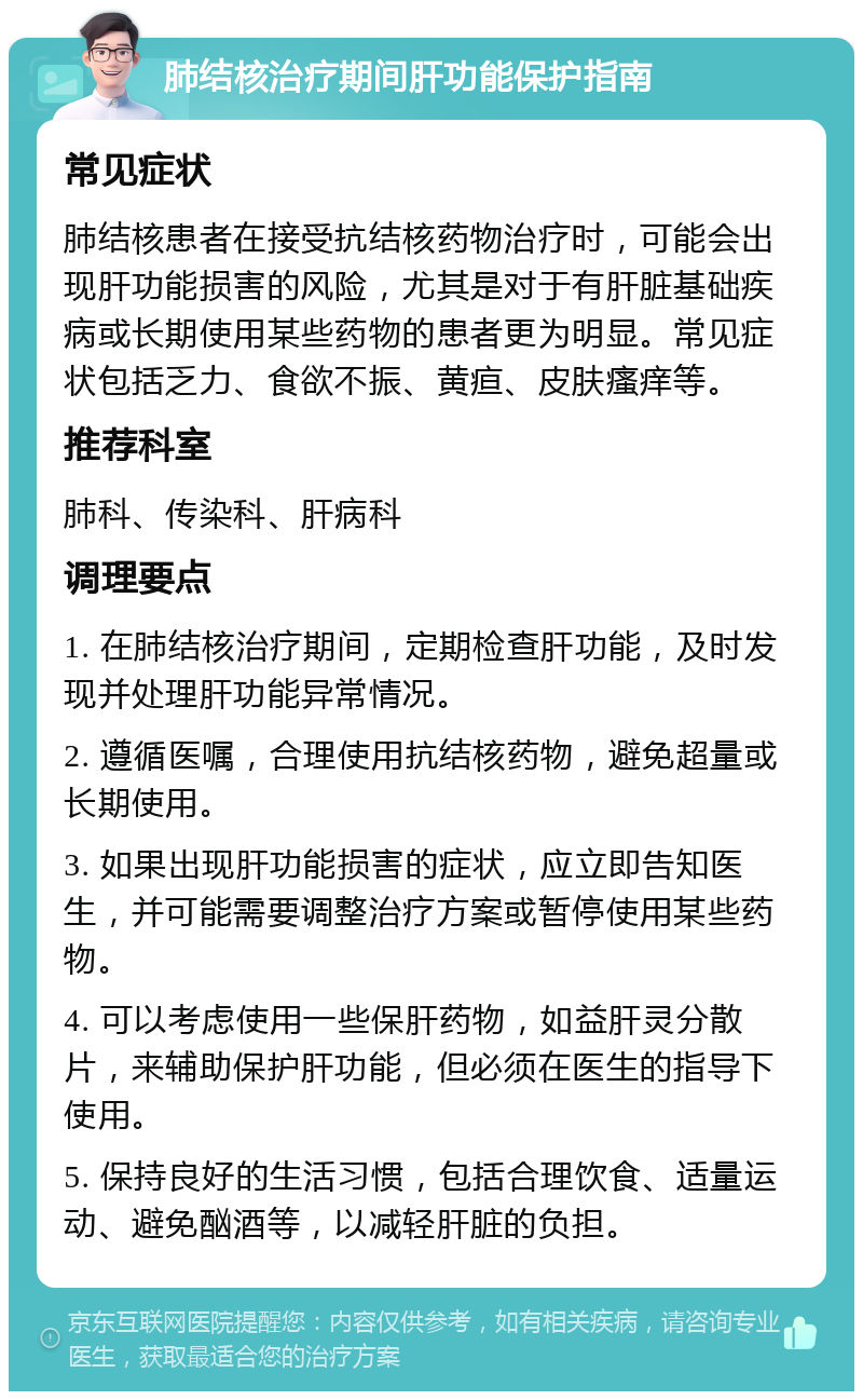 肺结核治疗期间肝功能保护指南 常见症状 肺结核患者在接受抗结核药物治疗时，可能会出现肝功能损害的风险，尤其是对于有肝脏基础疾病或长期使用某些药物的患者更为明显。常见症状包括乏力、食欲不振、黄疸、皮肤瘙痒等。 推荐科室 肺科、传染科、肝病科 调理要点 1. 在肺结核治疗期间，定期检查肝功能，及时发现并处理肝功能异常情况。 2. 遵循医嘱，合理使用抗结核药物，避免超量或长期使用。 3. 如果出现肝功能损害的症状，应立即告知医生，并可能需要调整治疗方案或暂停使用某些药物。 4. 可以考虑使用一些保肝药物，如益肝灵分散片，来辅助保护肝功能，但必须在医生的指导下使用。 5. 保持良好的生活习惯，包括合理饮食、适量运动、避免酗酒等，以减轻肝脏的负担。