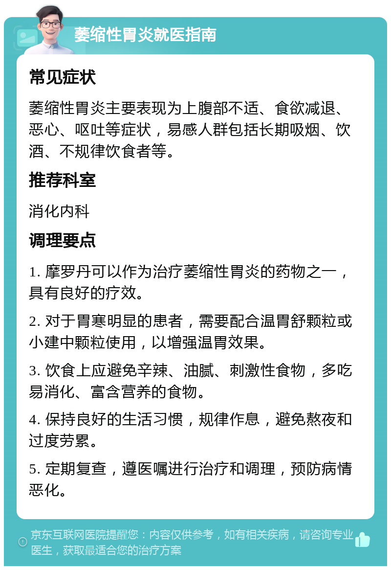 萎缩性胃炎就医指南 常见症状 萎缩性胃炎主要表现为上腹部不适、食欲减退、恶心、呕吐等症状，易感人群包括长期吸烟、饮酒、不规律饮食者等。 推荐科室 消化内科 调理要点 1. 摩罗丹可以作为治疗萎缩性胃炎的药物之一，具有良好的疗效。 2. 对于胃寒明显的患者，需要配合温胃舒颗粒或小建中颗粒使用，以增强温胃效果。 3. 饮食上应避免辛辣、油腻、刺激性食物，多吃易消化、富含营养的食物。 4. 保持良好的生活习惯，规律作息，避免熬夜和过度劳累。 5. 定期复查，遵医嘱进行治疗和调理，预防病情恶化。