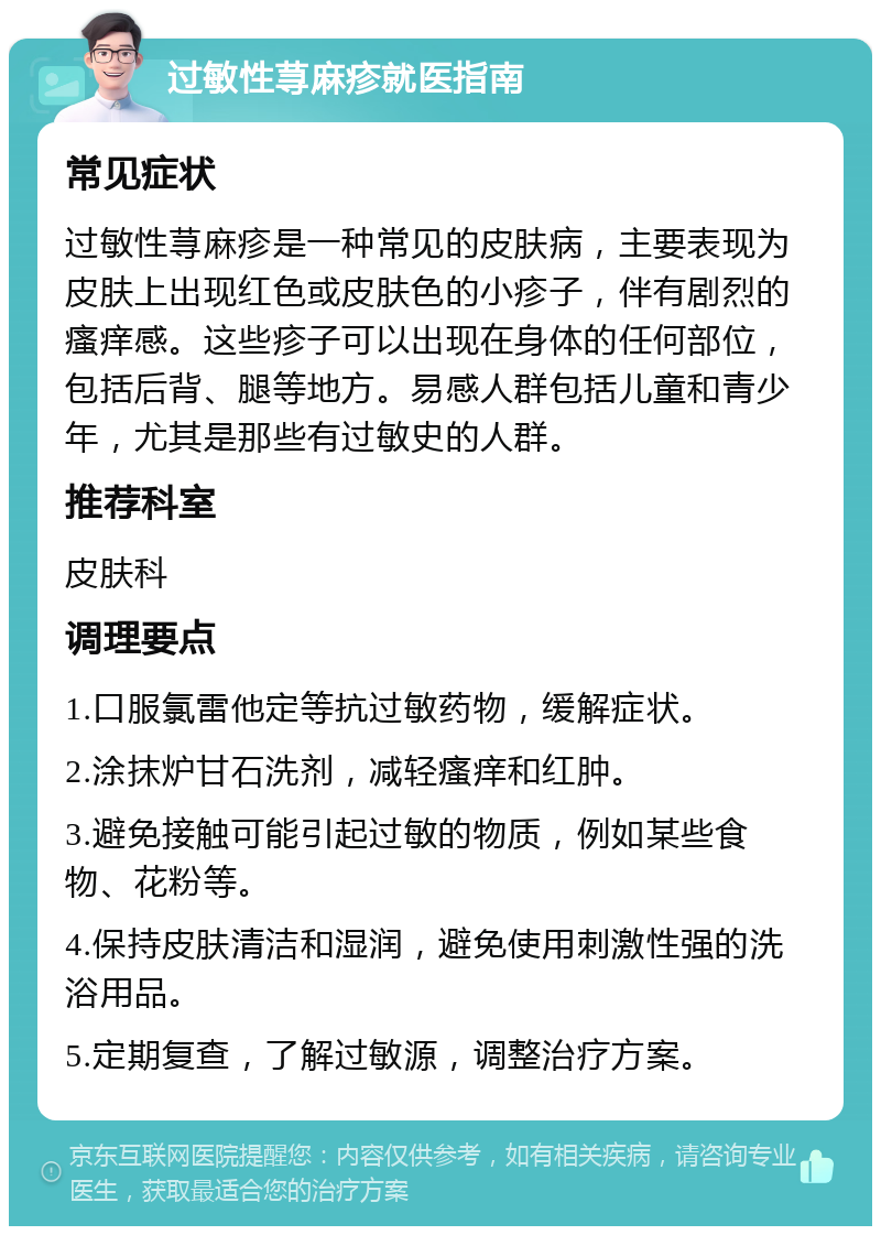 过敏性荨麻疹就医指南 常见症状 过敏性荨麻疹是一种常见的皮肤病，主要表现为皮肤上出现红色或皮肤色的小疹子，伴有剧烈的瘙痒感。这些疹子可以出现在身体的任何部位，包括后背、腿等地方。易感人群包括儿童和青少年，尤其是那些有过敏史的人群。 推荐科室 皮肤科 调理要点 1.口服氯雷他定等抗过敏药物，缓解症状。 2.涂抹炉甘石洗剂，减轻瘙痒和红肿。 3.避免接触可能引起过敏的物质，例如某些食物、花粉等。 4.保持皮肤清洁和湿润，避免使用刺激性强的洗浴用品。 5.定期复查，了解过敏源，调整治疗方案。