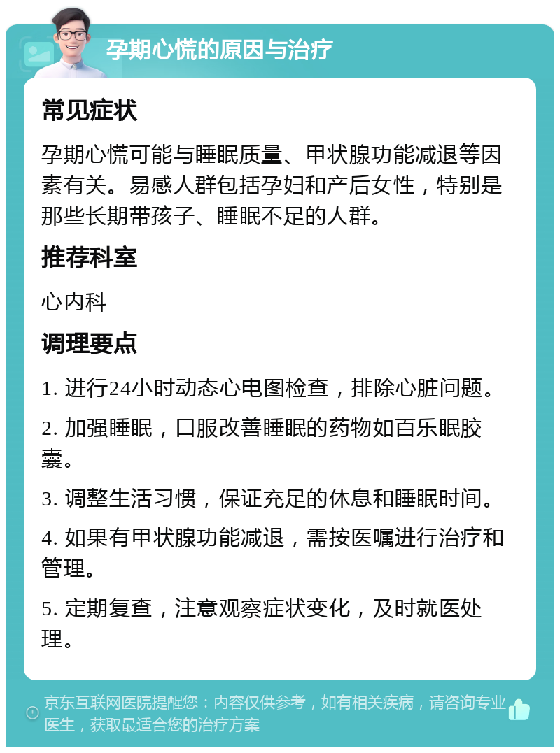 孕期心慌的原因与治疗 常见症状 孕期心慌可能与睡眠质量、甲状腺功能减退等因素有关。易感人群包括孕妇和产后女性，特别是那些长期带孩子、睡眠不足的人群。 推荐科室 心内科 调理要点 1. 进行24小时动态心电图检查，排除心脏问题。 2. 加强睡眠，口服改善睡眠的药物如百乐眠胶囊。 3. 调整生活习惯，保证充足的休息和睡眠时间。 4. 如果有甲状腺功能减退，需按医嘱进行治疗和管理。 5. 定期复查，注意观察症状变化，及时就医处理。