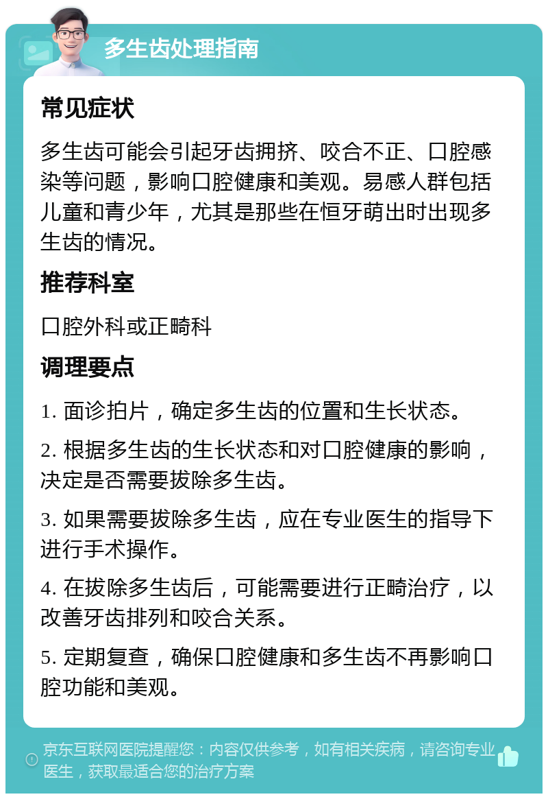 多生齿处理指南 常见症状 多生齿可能会引起牙齿拥挤、咬合不正、口腔感染等问题，影响口腔健康和美观。易感人群包括儿童和青少年，尤其是那些在恒牙萌出时出现多生齿的情况。 推荐科室 口腔外科或正畸科 调理要点 1. 面诊拍片，确定多生齿的位置和生长状态。 2. 根据多生齿的生长状态和对口腔健康的影响，决定是否需要拔除多生齿。 3. 如果需要拔除多生齿，应在专业医生的指导下进行手术操作。 4. 在拔除多生齿后，可能需要进行正畸治疗，以改善牙齿排列和咬合关系。 5. 定期复查，确保口腔健康和多生齿不再影响口腔功能和美观。