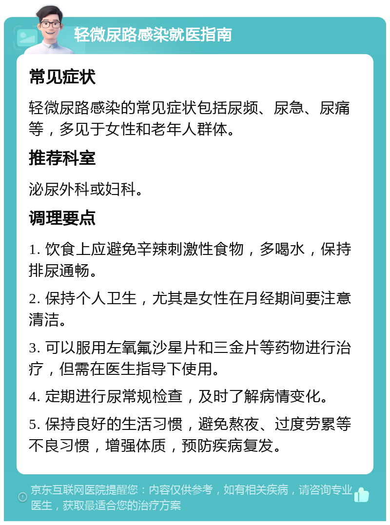 轻微尿路感染就医指南 常见症状 轻微尿路感染的常见症状包括尿频、尿急、尿痛等，多见于女性和老年人群体。 推荐科室 泌尿外科或妇科。 调理要点 1. 饮食上应避免辛辣刺激性食物，多喝水，保持排尿通畅。 2. 保持个人卫生，尤其是女性在月经期间要注意清洁。 3. 可以服用左氧氟沙星片和三金片等药物进行治疗，但需在医生指导下使用。 4. 定期进行尿常规检查，及时了解病情变化。 5. 保持良好的生活习惯，避免熬夜、过度劳累等不良习惯，增强体质，预防疾病复发。