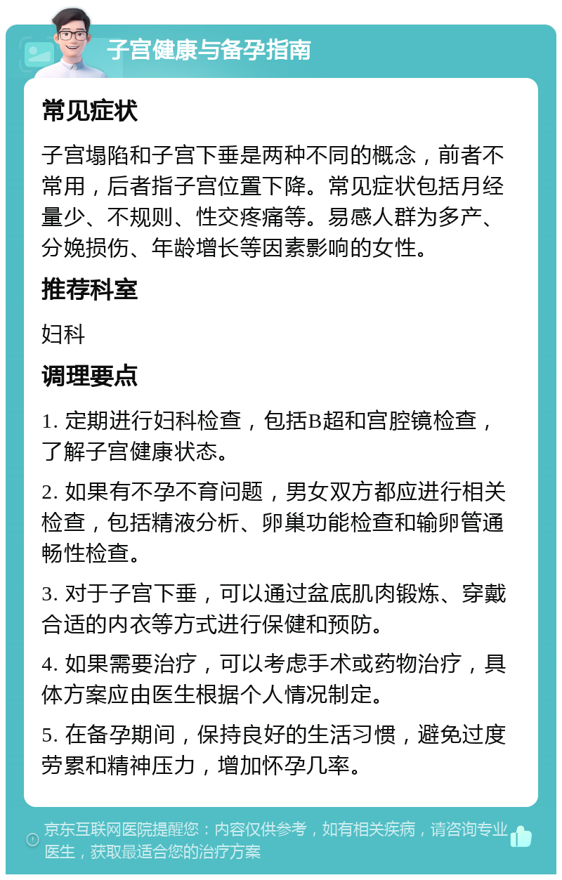 子宫健康与备孕指南 常见症状 子宫塌陷和子宫下垂是两种不同的概念，前者不常用，后者指子宫位置下降。常见症状包括月经量少、不规则、性交疼痛等。易感人群为多产、分娩损伤、年龄增长等因素影响的女性。 推荐科室 妇科 调理要点 1. 定期进行妇科检查，包括B超和宫腔镜检查，了解子宫健康状态。 2. 如果有不孕不育问题，男女双方都应进行相关检查，包括精液分析、卵巢功能检查和输卵管通畅性检查。 3. 对于子宫下垂，可以通过盆底肌肉锻炼、穿戴合适的内衣等方式进行保健和预防。 4. 如果需要治疗，可以考虑手术或药物治疗，具体方案应由医生根据个人情况制定。 5. 在备孕期间，保持良好的生活习惯，避免过度劳累和精神压力，增加怀孕几率。