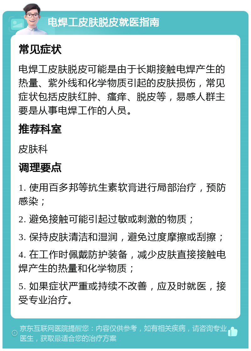 电焊工皮肤脱皮就医指南 常见症状 电焊工皮肤脱皮可能是由于长期接触电焊产生的热量、紫外线和化学物质引起的皮肤损伤，常见症状包括皮肤红肿、瘙痒、脱皮等，易感人群主要是从事电焊工作的人员。 推荐科室 皮肤科 调理要点 1. 使用百多邦等抗生素软膏进行局部治疗，预防感染； 2. 避免接触可能引起过敏或刺激的物质； 3. 保持皮肤清洁和湿润，避免过度摩擦或刮擦； 4. 在工作时佩戴防护装备，减少皮肤直接接触电焊产生的热量和化学物质； 5. 如果症状严重或持续不改善，应及时就医，接受专业治疗。