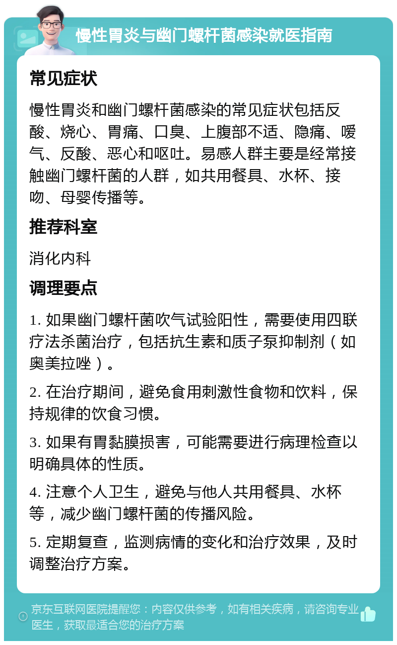 慢性胃炎与幽门螺杆菌感染就医指南 常见症状 慢性胃炎和幽门螺杆菌感染的常见症状包括反酸、烧心、胃痛、口臭、上腹部不适、隐痛、嗳气、反酸、恶心和呕吐。易感人群主要是经常接触幽门螺杆菌的人群，如共用餐具、水杯、接吻、母婴传播等。 推荐科室 消化内科 调理要点 1. 如果幽门螺杆菌吹气试验阳性，需要使用四联疗法杀菌治疗，包括抗生素和质子泵抑制剂（如奥美拉唑）。 2. 在治疗期间，避免食用刺激性食物和饮料，保持规律的饮食习惯。 3. 如果有胃黏膜损害，可能需要进行病理检查以明确具体的性质。 4. 注意个人卫生，避免与他人共用餐具、水杯等，减少幽门螺杆菌的传播风险。 5. 定期复查，监测病情的变化和治疗效果，及时调整治疗方案。