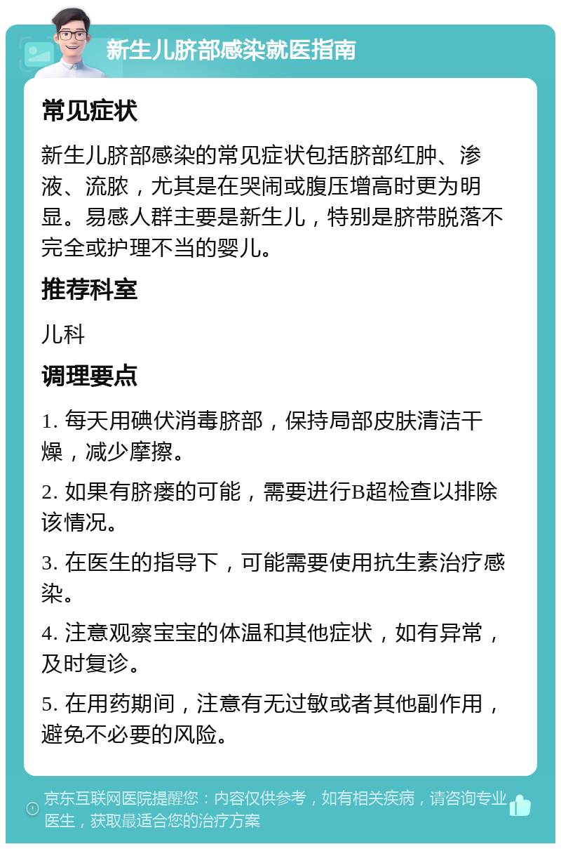 新生儿脐部感染就医指南 常见症状 新生儿脐部感染的常见症状包括脐部红肿、渗液、流脓，尤其是在哭闹或腹压增高时更为明显。易感人群主要是新生儿，特别是脐带脱落不完全或护理不当的婴儿。 推荐科室 儿科 调理要点 1. 每天用碘伏消毒脐部，保持局部皮肤清洁干燥，减少摩擦。 2. 如果有脐瘘的可能，需要进行B超检查以排除该情况。 3. 在医生的指导下，可能需要使用抗生素治疗感染。 4. 注意观察宝宝的体温和其他症状，如有异常，及时复诊。 5. 在用药期间，注意有无过敏或者其他副作用，避免不必要的风险。