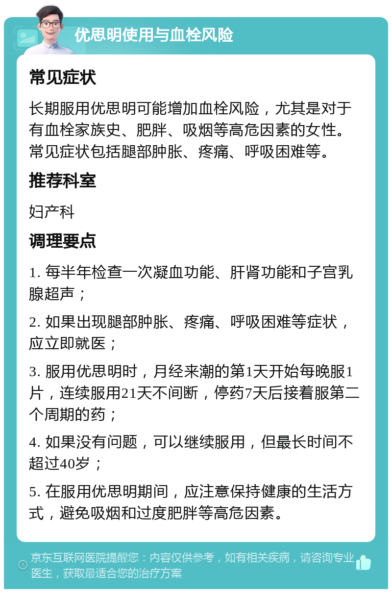 优思明使用与血栓风险 常见症状 长期服用优思明可能增加血栓风险，尤其是对于有血栓家族史、肥胖、吸烟等高危因素的女性。常见症状包括腿部肿胀、疼痛、呼吸困难等。 推荐科室 妇产科 调理要点 1. 每半年检查一次凝血功能、肝肾功能和子宫乳腺超声； 2. 如果出现腿部肿胀、疼痛、呼吸困难等症状，应立即就医； 3. 服用优思明时，月经来潮的第1天开始每晚服1片，连续服用21天不间断，停药7天后接着服第二个周期的药； 4. 如果没有问题，可以继续服用，但最长时间不超过40岁； 5. 在服用优思明期间，应注意保持健康的生活方式，避免吸烟和过度肥胖等高危因素。