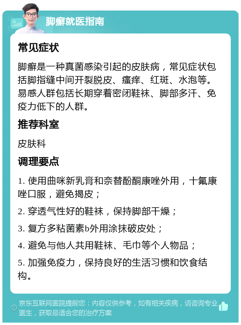 脚癣就医指南 常见症状 脚癣是一种真菌感染引起的皮肤病，常见症状包括脚指缝中间开裂脱皮、瘙痒、红斑、水泡等。易感人群包括长期穿着密闭鞋袜、脚部多汗、免疫力低下的人群。 推荐科室 皮肤科 调理要点 1. 使用曲咪新乳膏和奈替酚酮康唑外用，十氟康唑口服，避免揭皮； 2. 穿透气性好的鞋袜，保持脚部干燥； 3. 复方多粘菌素b外用涂抹破皮处； 4. 避免与他人共用鞋袜、毛巾等个人物品； 5. 加强免疫力，保持良好的生活习惯和饮食结构。