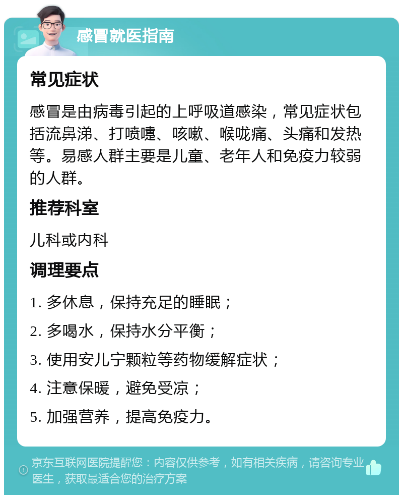 感冒就医指南 常见症状 感冒是由病毒引起的上呼吸道感染，常见症状包括流鼻涕、打喷嚏、咳嗽、喉咙痛、头痛和发热等。易感人群主要是儿童、老年人和免疫力较弱的人群。 推荐科室 儿科或内科 调理要点 1. 多休息，保持充足的睡眠； 2. 多喝水，保持水分平衡； 3. 使用安儿宁颗粒等药物缓解症状； 4. 注意保暖，避免受凉； 5. 加强营养，提高免疫力。