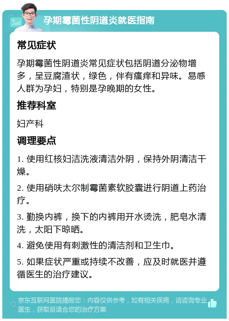 孕期霉菌性阴道炎就医指南 常见症状 孕期霉菌性阴道炎常见症状包括阴道分泌物增多，呈豆腐渣状，绿色，伴有瘙痒和异味。易感人群为孕妇，特别是孕晚期的女性。 推荐科室 妇产科 调理要点 1. 使用红核妇洁洗液清洁外阴，保持外阴清洁干燥。 2. 使用硝呋太尔制霉菌素软胶囊进行阴道上药治疗。 3. 勤换内裤，换下的内裤用开水烫洗，肥皂水清洗，太阳下晾晒。 4. 避免使用有刺激性的清洁剂和卫生巾。 5. 如果症状严重或持续不改善，应及时就医并遵循医生的治疗建议。