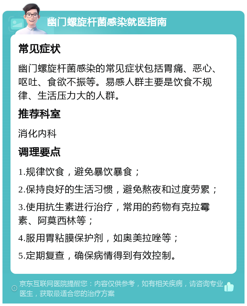 幽门螺旋杆菌感染就医指南 常见症状 幽门螺旋杆菌感染的常见症状包括胃痛、恶心、呕吐、食欲不振等。易感人群主要是饮食不规律、生活压力大的人群。 推荐科室 消化内科 调理要点 1.规律饮食，避免暴饮暴食； 2.保持良好的生活习惯，避免熬夜和过度劳累； 3.使用抗生素进行治疗，常用的药物有克拉霉素、阿莫西林等； 4.服用胃粘膜保护剂，如奥美拉唑等； 5.定期复查，确保病情得到有效控制。