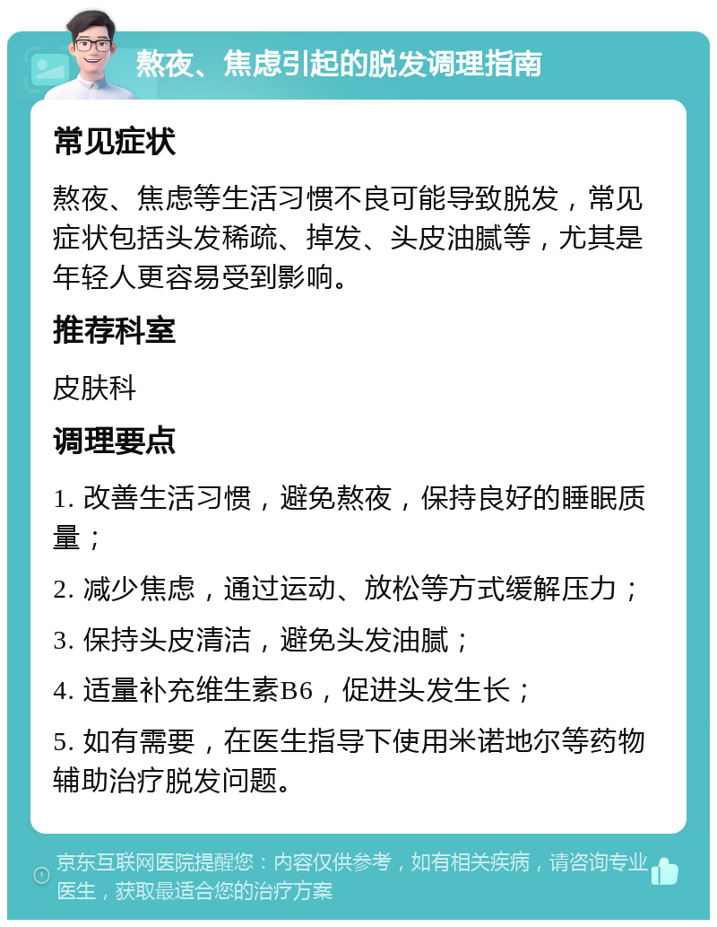 熬夜、焦虑引起的脱发调理指南 常见症状 熬夜、焦虑等生活习惯不良可能导致脱发，常见症状包括头发稀疏、掉发、头皮油腻等，尤其是年轻人更容易受到影响。 推荐科室 皮肤科 调理要点 1. 改善生活习惯，避免熬夜，保持良好的睡眠质量； 2. 减少焦虑，通过运动、放松等方式缓解压力； 3. 保持头皮清洁，避免头发油腻； 4. 适量补充维生素B6，促进头发生长； 5. 如有需要，在医生指导下使用米诺地尔等药物辅助治疗脱发问题。