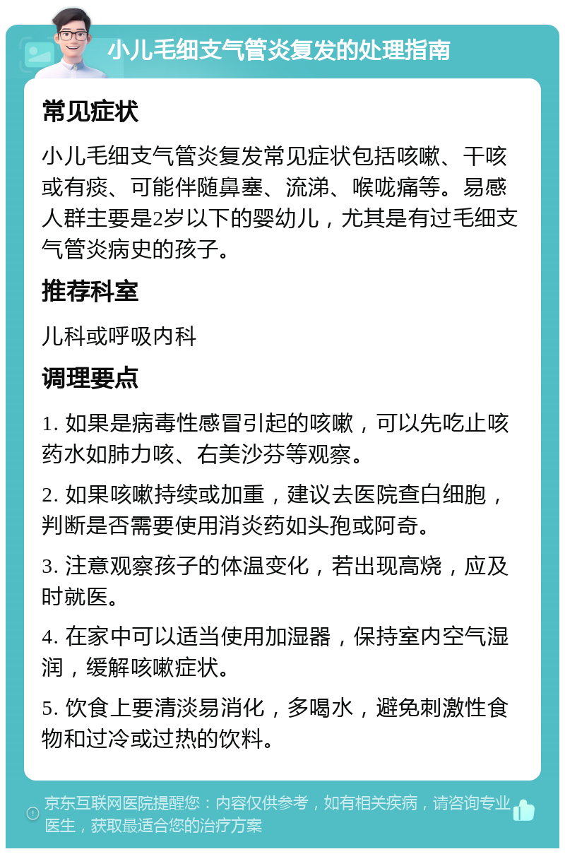 小儿毛细支气管炎复发的处理指南 常见症状 小儿毛细支气管炎复发常见症状包括咳嗽、干咳或有痰、可能伴随鼻塞、流涕、喉咙痛等。易感人群主要是2岁以下的婴幼儿，尤其是有过毛细支气管炎病史的孩子。 推荐科室 儿科或呼吸内科 调理要点 1. 如果是病毒性感冒引起的咳嗽，可以先吃止咳药水如肺力咳、右美沙芬等观察。 2. 如果咳嗽持续或加重，建议去医院查白细胞，判断是否需要使用消炎药如头孢或阿奇。 3. 注意观察孩子的体温变化，若出现高烧，应及时就医。 4. 在家中可以适当使用加湿器，保持室内空气湿润，缓解咳嗽症状。 5. 饮食上要清淡易消化，多喝水，避免刺激性食物和过冷或过热的饮料。