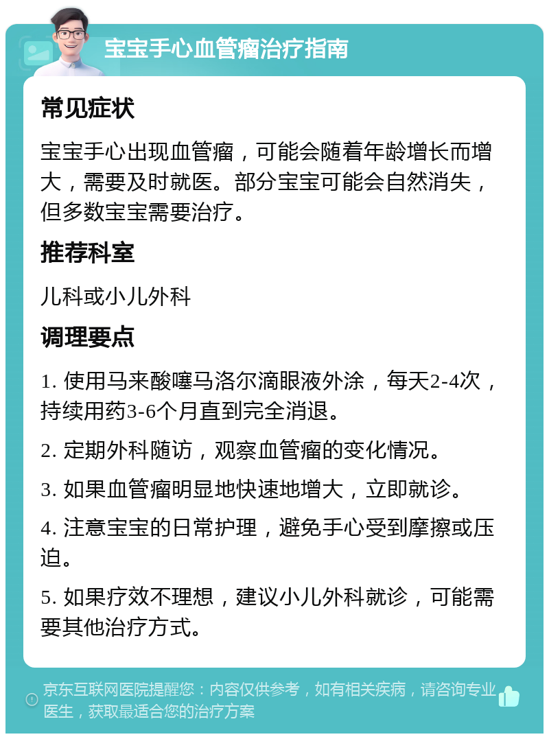 宝宝手心血管瘤治疗指南 常见症状 宝宝手心出现血管瘤，可能会随着年龄增长而增大，需要及时就医。部分宝宝可能会自然消失，但多数宝宝需要治疗。 推荐科室 儿科或小儿外科 调理要点 1. 使用马来酸噻马洛尔滴眼液外涂，每天2-4次，持续用药3-6个月直到完全消退。 2. 定期外科随访，观察血管瘤的变化情况。 3. 如果血管瘤明显地快速地增大，立即就诊。 4. 注意宝宝的日常护理，避免手心受到摩擦或压迫。 5. 如果疗效不理想，建议小儿外科就诊，可能需要其他治疗方式。