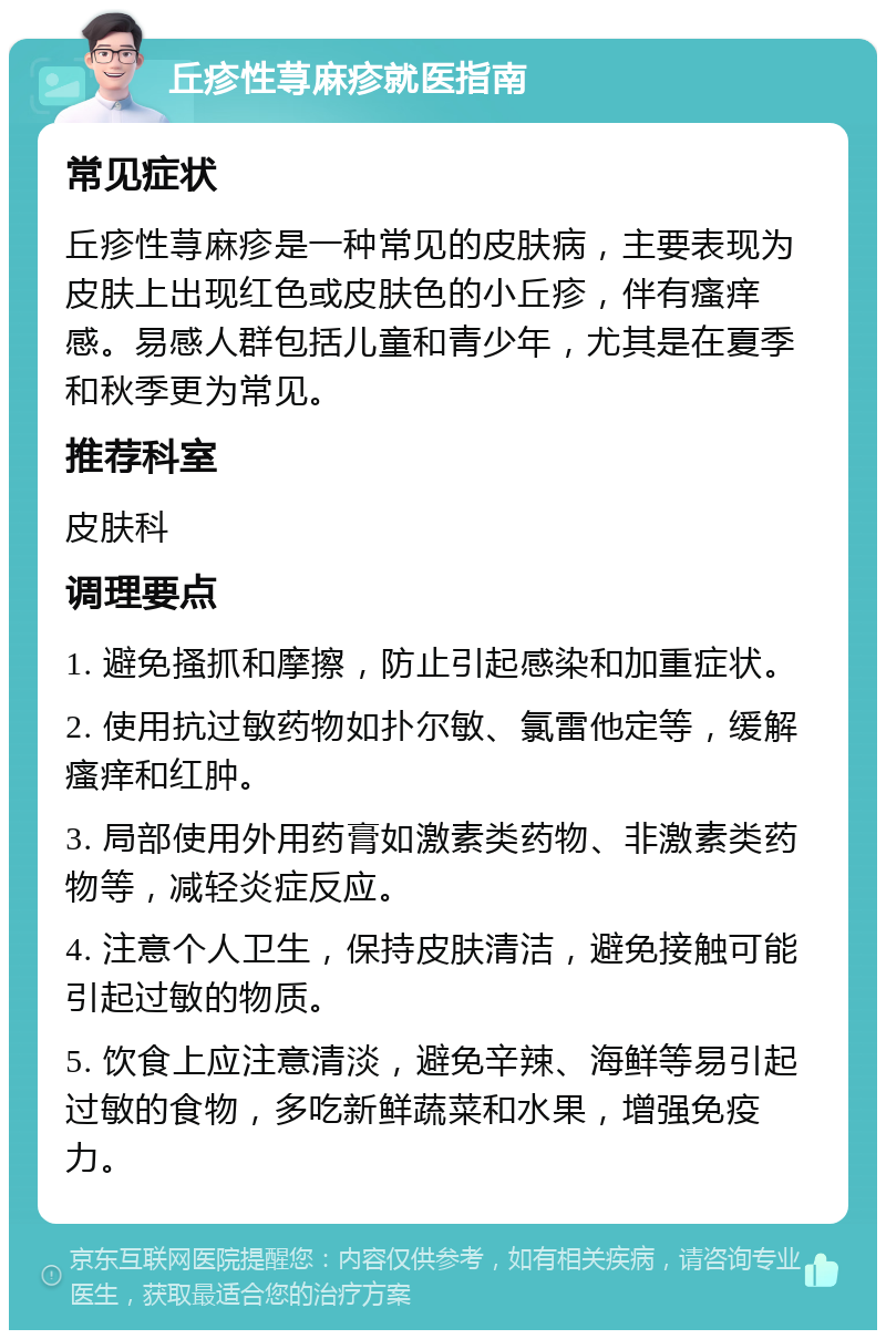 丘疹性荨麻疹就医指南 常见症状 丘疹性荨麻疹是一种常见的皮肤病，主要表现为皮肤上出现红色或皮肤色的小丘疹，伴有瘙痒感。易感人群包括儿童和青少年，尤其是在夏季和秋季更为常见。 推荐科室 皮肤科 调理要点 1. 避免搔抓和摩擦，防止引起感染和加重症状。 2. 使用抗过敏药物如扑尔敏、氯雷他定等，缓解瘙痒和红肿。 3. 局部使用外用药膏如激素类药物、非激素类药物等，减轻炎症反应。 4. 注意个人卫生，保持皮肤清洁，避免接触可能引起过敏的物质。 5. 饮食上应注意清淡，避免辛辣、海鲜等易引起过敏的食物，多吃新鲜蔬菜和水果，增强免疫力。