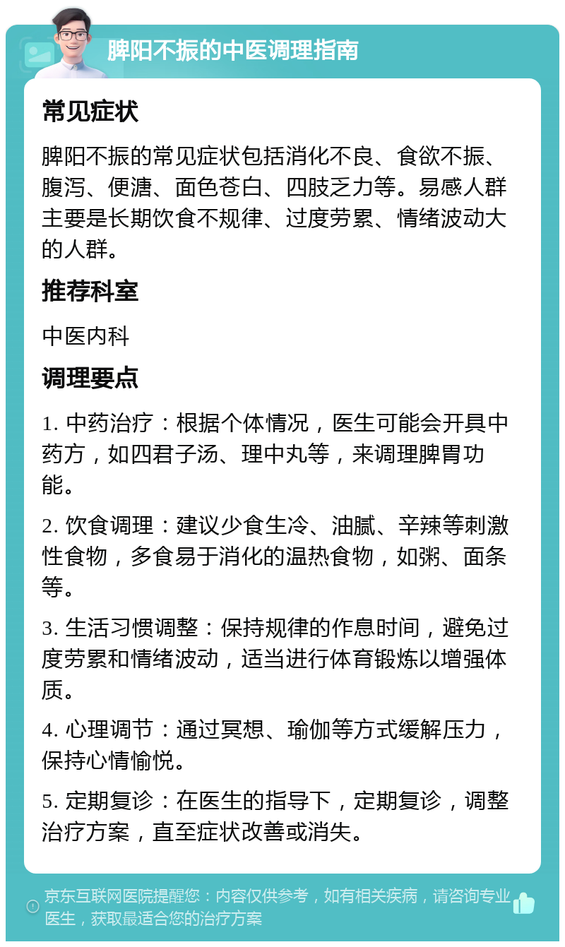 脾阳不振的中医调理指南 常见症状 脾阳不振的常见症状包括消化不良、食欲不振、腹泻、便溏、面色苍白、四肢乏力等。易感人群主要是长期饮食不规律、过度劳累、情绪波动大的人群。 推荐科室 中医内科 调理要点 1. 中药治疗：根据个体情况，医生可能会开具中药方，如四君子汤、理中丸等，来调理脾胃功能。 2. 饮食调理：建议少食生冷、油腻、辛辣等刺激性食物，多食易于消化的温热食物，如粥、面条等。 3. 生活习惯调整：保持规律的作息时间，避免过度劳累和情绪波动，适当进行体育锻炼以增强体质。 4. 心理调节：通过冥想、瑜伽等方式缓解压力，保持心情愉悦。 5. 定期复诊：在医生的指导下，定期复诊，调整治疗方案，直至症状改善或消失。