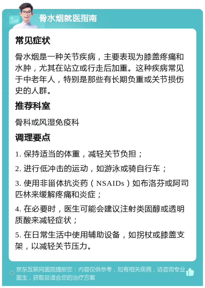 骨水烟就医指南 常见症状 骨水烟是一种关节疾病，主要表现为膝盖疼痛和水肿，尤其在站立或行走后加重。这种疾病常见于中老年人，特别是那些有长期负重或关节损伤史的人群。 推荐科室 骨科或风湿免疫科 调理要点 1. 保持适当的体重，减轻关节负担； 2. 进行低冲击的运动，如游泳或骑自行车； 3. 使用非甾体抗炎药（NSAIDs）如布洛芬或阿司匹林来缓解疼痛和炎症； 4. 在必要时，医生可能会建议注射类固醇或透明质酸来减轻症状； 5. 在日常生活中使用辅助设备，如拐杖或膝盖支架，以减轻关节压力。