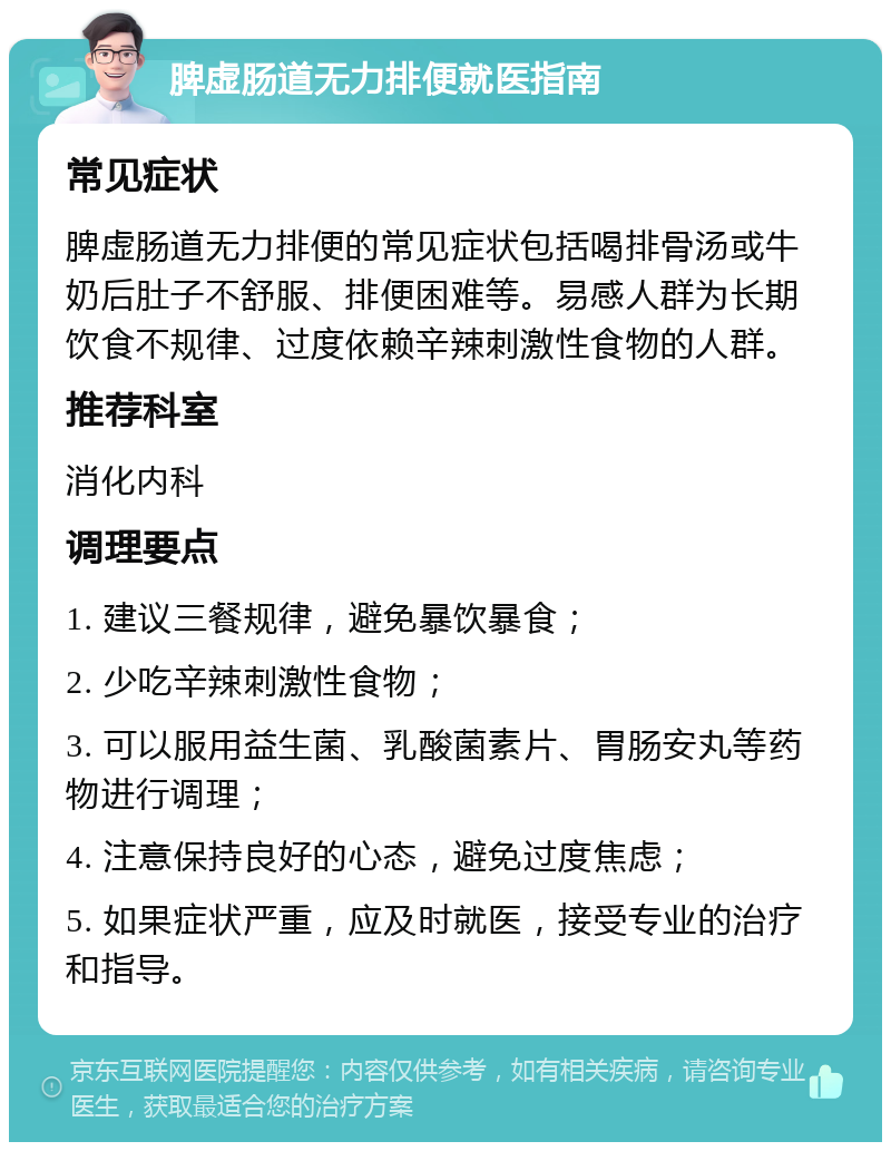 脾虚肠道无力排便就医指南 常见症状 脾虚肠道无力排便的常见症状包括喝排骨汤或牛奶后肚子不舒服、排便困难等。易感人群为长期饮食不规律、过度依赖辛辣刺激性食物的人群。 推荐科室 消化内科 调理要点 1. 建议三餐规律，避免暴饮暴食； 2. 少吃辛辣刺激性食物； 3. 可以服用益生菌、乳酸菌素片、胃肠安丸等药物进行调理； 4. 注意保持良好的心态，避免过度焦虑； 5. 如果症状严重，应及时就医，接受专业的治疗和指导。