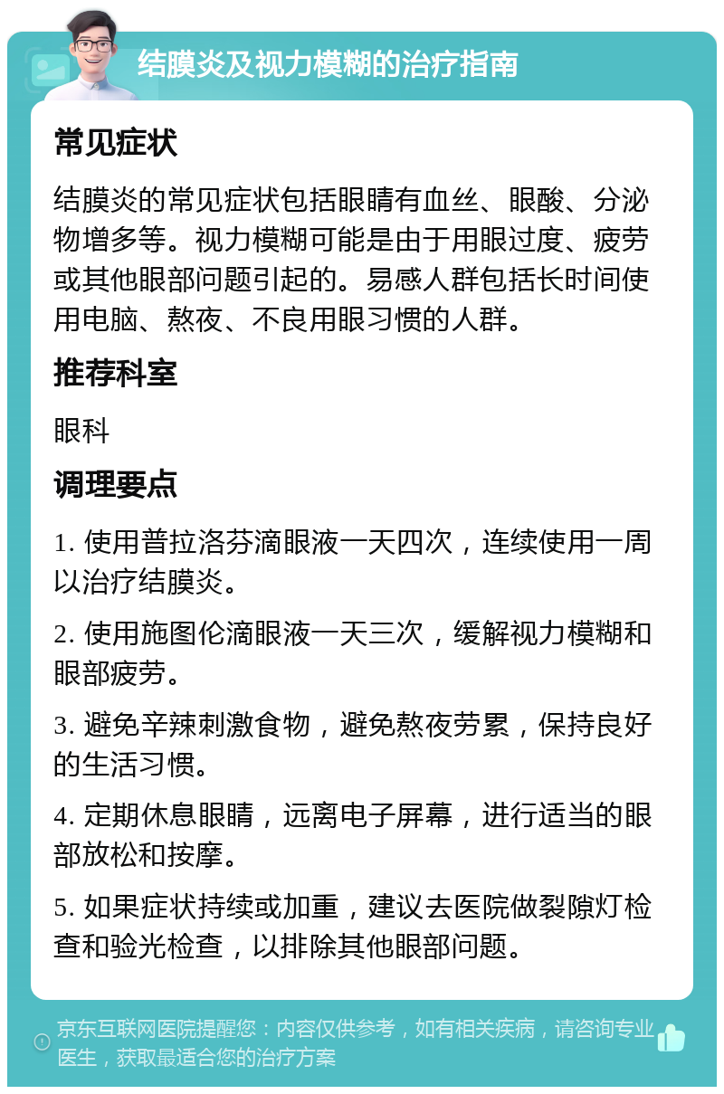 结膜炎及视力模糊的治疗指南 常见症状 结膜炎的常见症状包括眼睛有血丝、眼酸、分泌物增多等。视力模糊可能是由于用眼过度、疲劳或其他眼部问题引起的。易感人群包括长时间使用电脑、熬夜、不良用眼习惯的人群。 推荐科室 眼科 调理要点 1. 使用普拉洛芬滴眼液一天四次，连续使用一周以治疗结膜炎。 2. 使用施图伦滴眼液一天三次，缓解视力模糊和眼部疲劳。 3. 避免辛辣刺激食物，避免熬夜劳累，保持良好的生活习惯。 4. 定期休息眼睛，远离电子屏幕，进行适当的眼部放松和按摩。 5. 如果症状持续或加重，建议去医院做裂隙灯检查和验光检查，以排除其他眼部问题。